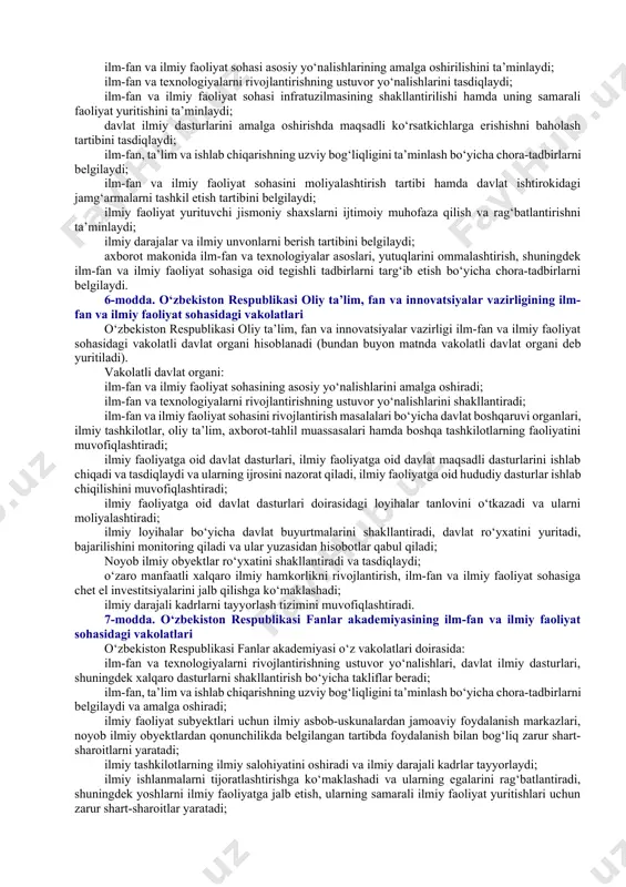 irilgan tashabbus va loyihalarni qo‘llab-quvvatlash; ilm-fan va ilmiy faoliyat sohasida davlat-xususiy sheriklikni qo‘llab-quvvatlash; ilm-fanga intilish va uning jozibadorlik muhitini shakllantirish, yoshlarni ilmiy faoliyatga jalb etish, yosh iste’dod egalarini tayyorlab borish; intellektual mulk obyektlariga bo‘lgan huquqlarni muhofaza qilish; ilm-fan va ilmiy faoliyat sohasini moliyalashtirishni oqilona oshirib borish; ilm-fan, ta’lim va ishlab chiqarishning uzviy bog‘liqligini ta’minlash hamda undan manfaatdorlikni oshirish; ilm-fan va ilmiy faoliyat sohasining axborot makoni bilan uzviy bog‘liqligini ta’minlash; ilm-fan va ilmiy faoliyat sohasida xalqaro hamkorlikni rivojlantirishdan iboratdir. 2-bob. ilm-fan va ilmiy faoliyat sohasini tartibga solish 5-modda. o‘zbekiston respublikasi vazirlar mahkamasining ilm-fan va ilmiy faoliyat sohasidagi vakolatlari o‘zbekiston respublikasi vazirlar mahkamasi: ilm-fan va ilmiy faoliyat sohasi asosiy yo‘nalishlarining amalga oshirilishini ta’minlaydi; ilm-fan va texnologiyalarni rivojlantirishning ustuvor yo‘nalishlarini tasdiqlaydi; ilm-fan va ilmiy faoliyat sohasi infratuzilmasining shakllantirilishi hamda uning samarali faoliyat yuritishini ta’minlaydi; davlat ilmiy dasturlarini amalga oshirishda maqsadli ko‘rsatkichlarga erishishni baholash tartibini tasdiqlaydi; ilm-fan, ta’lim va ishlab chiqarishning uzviy bog‘liqligini ta’minlash …
