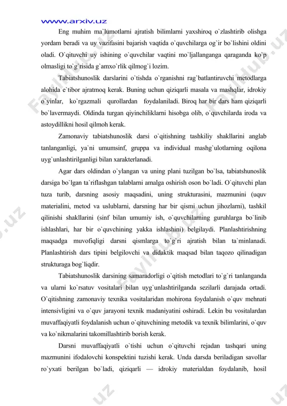 to`g`ri tanlanganda va ularni ko`rsatuv vositalari bilan uyg`unlashtirilganda sezilarli darajada ortadi. o`qitishning zamonaviy texnika vositalaridan mohirona foydalanish o`quv mehnati intensivligini va o`quv jarayoni texnik madaniyatini oshiradi. lekin bu vositalardan muvaffaqiyatli foyda​lanish uchun o`qituvchining metodik va texnik bilimlarini, o`quv va ko`nikmalarini takomillashtirib borish kerak. darsni muvaffaqiyatli o`tishi uchun o`qituvchi rejadan tashqari uning mazmunini ifodalovchi konspektini tuzishi kerak. unda darsda beriladigan savollar ro`yxati berilgan bo`ladi, qiziqarli — idrokiy materialdan foydalanib, hosil qilinadigan aniq vaziyatlar ko`rsatiladi. konspektda darsda foydalaniladigan qo`shimcha manbalar (she`rlar, maqollar, matallar, topishmoqlar, yozuvchilarning asarlaridan parchalar) ko`rsatilgan bo`lishi lozim. endi ish boshlagan o`qituvchi darsda so`raydigan o`quvchining familiyasini ko`rsatishi va so`rash turini (barcha mavzu bo`yicha, yangi yoki o`tilgan material bo`yicha) va bajariladigan ishni (dars jarayonida ishtirok qilinishi, kuzatishlar, kundalikdagi ishlar, tabiatshunoslik daftarlaridagi ishlar, kontur yoki tabiiy xarita bilan ishlar va shu kabilarni) mo`ljallashi kerak. psixologik talablar. tabiatshunoslik darsining reja va konspektini tu​za turib, o`qituvchi har bir o`quvchining psixologik xususiyatlarini: - uning tafakkur …