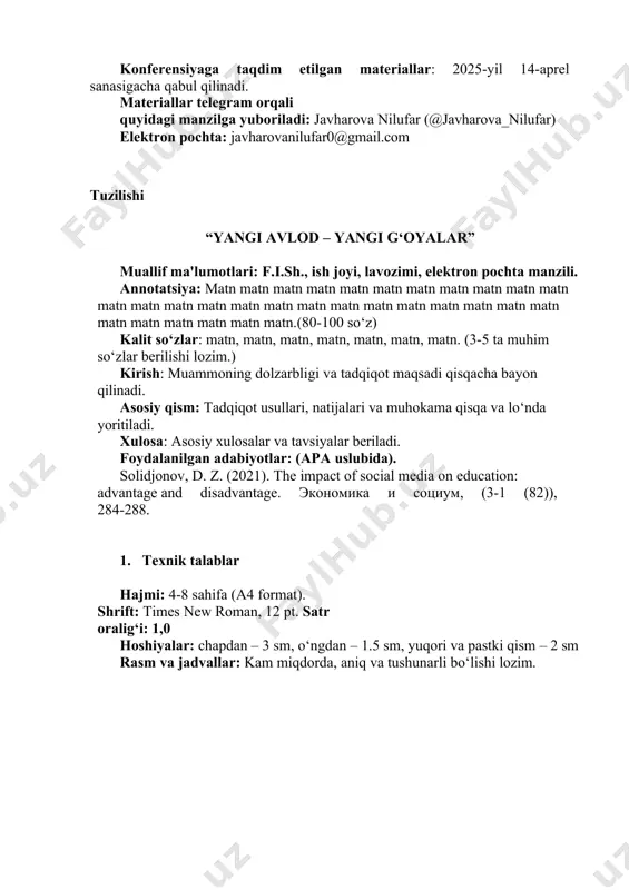 ahamiyatga ega bo‘lgan masalalarni o‘z ichiga olgan bo‘lishi lozim. konferensiyaga taqdim etilgan materiallarni nashr etish ko‘zda tutilgan bo‘lib, tezis hajmi 4 betdan kam bo‘lmagan va 8 betdan oshmagan bo‘lishi kerak. konferensiya to‘plami barcha mualliflarga elektron shaklda yetkaziladi. talabga javob bermaydigan holda rasmiylashtirilgan va belgilangan muddatdan kechikib yuborilgan materiallar chop etilmaydi hamda qayta ko‘rib chiqilmaydi. konferensiyaga taqdim etilgan materiallar: 2025-yil 14-aprel sanasigacha qabul qilinadi. materiallar telegram orqali quyidagi manzilga yuboriladi: javharova nilufar (@javharova_nilufar) elektron pochta: javharovanilufar0@gmail.com tuzilishi “yangi avlod – yangi g‘oyalar” muallif ma'lumotlari: f.i.sh., ish joyi, lavozimi, elektron pochta manzili. annotatsiya: matn matn matn matn matn matn matn matn matn matn matn matn matn matn matn matn matn matn matn matn matn matn matn matn matn matn matn matn matn matn matn.(80-100 so‘z) kalit so‘zlar: matn, matn, matn, matn, matn, matn, matn. (3-5 ta muhim so‘zlar berilishi lozim.) kirish: muammoning dolzarbligi va tadqiqot maqsadi qisqacha bayon qilinadi. asosiy qism: tadqiqot …