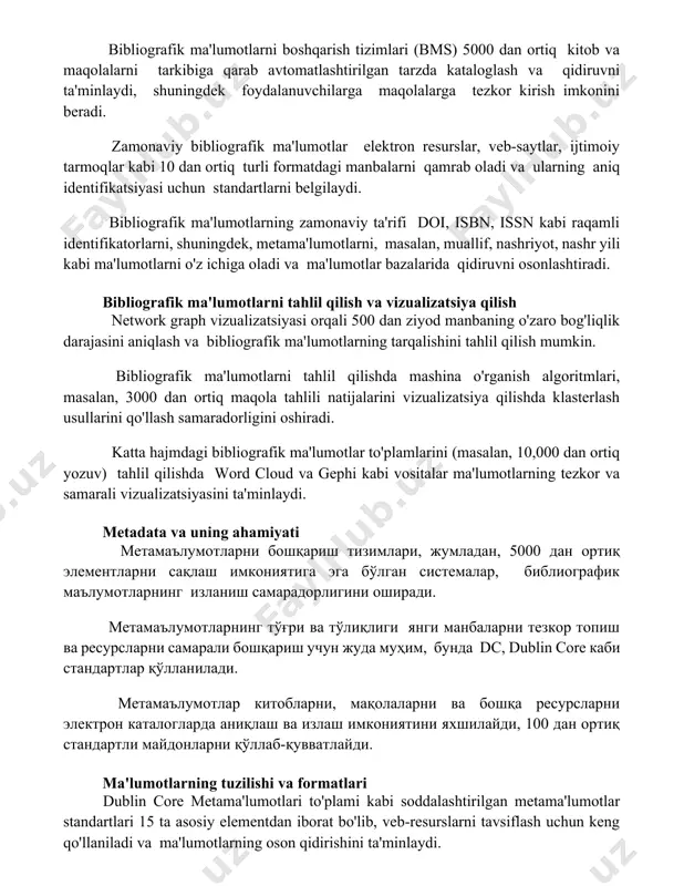 irilgan tarzda kataloglash va qidiruvni ta'minlaydi, shuningdek foydalanuvchilarga maqolalarga tezkor kirish imkonini beradi. zamonaviy bibliografik ma'lumotlar elektron resurslar, veb-saytlar, ijtimoiy tarmoqlar kabi 10 dan ortiq turli formatdagi manbalarni qamrab oladi va ularning aniq identifikatsiyasi uchun standartlarni belgilaydi. bibliografik ma'lumotlarning zamonaviy ta'rifi doi, isbn, issn kabi raqamli identifikatorlarni, shuningdek, metama'lumotlarni, masalan, muallif, nashriyot, nashr yili kabi ma'lumotlarni o'z ichiga oladi va ma'lumotlar bazalarida qidiruvni osonlashtiradi. bibliografik ma'lumotlarni tahlil qilish va vizualizatsiya qilish network graph vizualizatsiyasi orqali 500 dan ziyod manbaning o'zaro bog'liqlik darajasini aniqlash va bibliografik ma'lumotlarning tarqalishini tahlil qilish mumkin. bibliografik ma'lumotlarni tahlil qilishda mashina o'rganish algoritmlari, masalan, 3000 dan ortiq maqola tahlili natijalarini vizualizatsiya qilishda klasterlash usullarini qo'llash samaradorligini oshiradi. katta hajmdagi bibliografik ma'lumotlar to'plamlarini (masalan, 10,000 dan ortiq yozuv) tahlil qilishda word cloud va gephi kabi vositalar ma'lumotlarning tezkor va samarali vizualizatsiyasini ta'minlaydi. metadata va uning ahamiyati метамаълумотларни бошқариш тизимлари, жумладан, 5000 дан ортиқ элементларни сақлаш имкониятига эга …