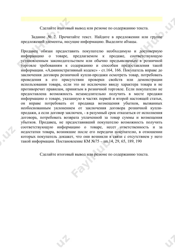 нности, а обвинение, судебное разбирательство, приговор и наказание должны соответствовать закону. соединенных штатов, председательствует главный судья; и ни одно 31 лицо не может быть осуждено без согласия двух третей присутствующих членов. сделайте итоговый вывод или резюме по содержанию текста. задание № 2. прочитайте текст. найдите в предложении или группе предложений элементы, несущие информацию. выделите абзацы. продавец обязан предоставить покупателю необходимую и достоверную информацию о товаре, предлагаемом к продаже, соответствующую установленным законодательством или обычно предъявляемым в розничной торговле требованиям к содержанию и способам предоставления такой информации. «административный кодекс» - ст.164, 166. покупатель вправе до заключения договора розничной купли-продажи осмотреть товар, потребовать проведения в его присутствии проверки свойств или демонстрации использования товара, если это не исключено ввиду характера товара и не противоречит правилам, принятым в розничной торговле. если покупателю не предоставлена возможность незамедлительно получить в месте продажи информацию о товаре, указанную в частях первой и второй настоящей статьи, он вправе потребовать от …