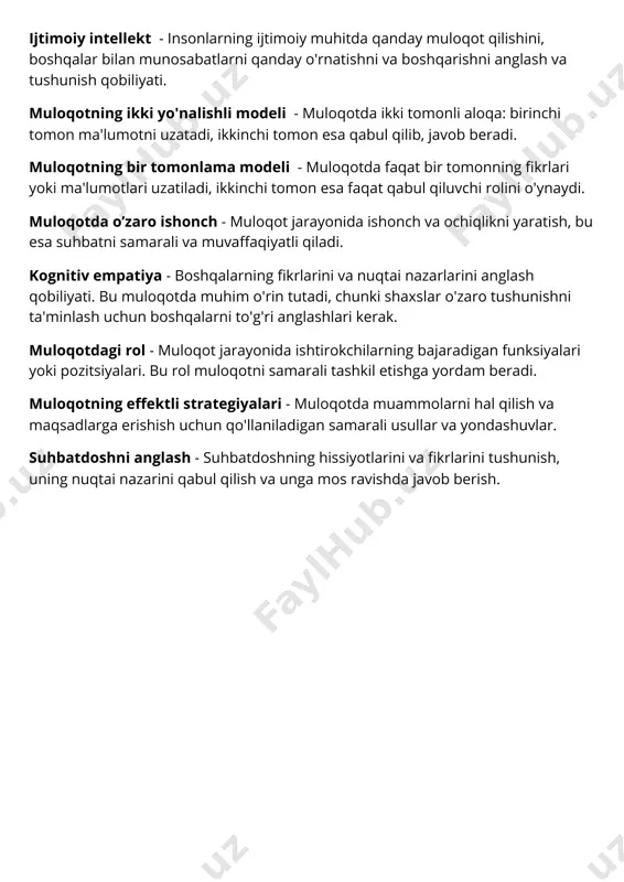 larning ijtimoiy muhitda qanday muloqot qilishini, boshqalar bilan munosabatlarni qanday o'rnatishni va boshqarishni anglash va tushunish qobiliyati. muloqotning ikki yo'nalishli modeli - muloqotda ikki tomonli aloqa: birinchi tomon ma'lumotni uzatadi, ikkinchi tomon esa qabul qilib, javob beradi. muloqotning bir tomonlama modeli - muloqotda faqat bir tomonning fikrlari yoki ma'lumotlari uzatiladi, ikkinchi tomon esa faqat qabul qiluvchi rolini o'ynaydi. muloqotda o’zaro ishonch - muloqot jarayonida ishonch va ochiqlikni yaratish, bu esa suhbatni samarali va muvaffaqiyatli qiladi. kognitiv empatiya - boshqalarning fikrlarini va nuqtai nazarlarini anglash qobiliyati. bu muloqotda muhim o'rin tutadi, chunki shaxslar o'zaro tushunishni ta'minlash uchun boshqalarni to'g'ri anglashlari kerak. muloqotdagi rol - muloqot jarayonida ishtirokchilarning bajaradigan funksiyalari yoki pozitsiyalari. bu rol muloqotni samarali tashkil etishga yordam beradi. muloqotning effektli strategiyalari - muloqotda muammolarni hal qilish va maqsadlarga erishish uchun qo'llaniladigan samarali usullar va yondashuvlar. suhbatdoshni anglash - suhbatdoshning hissiyotlarini va fikrlarini tushunish, uning nuqtai nazarini qabul qilish va unga …