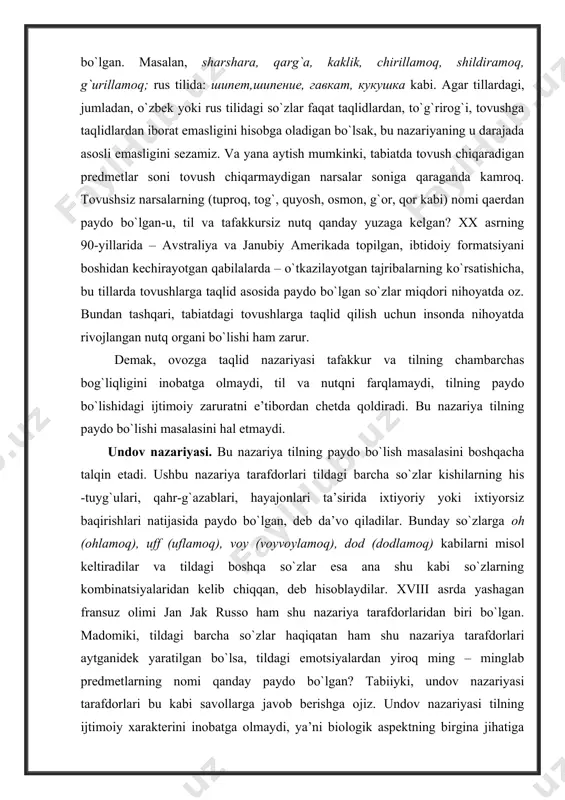 . bu nazariya tilning paydo bo`lishi masalasini hal etmaydi. undov nazariyasi. bu nazariya tilning paydo bo`lish masalasini boshqacha talqin etadi. ushbu nazariya tarafdorlari tildagi barcha so`zlar kishilarning his -tuyg`ulari, qahr-g`azablari, hayajonlari ta’sirida ixtiyoriy yoki ixtiyorsiz baqirishlari natijasida paydo bo`lgan, deb da’vo qiladilar. bunday so`zlarga oh (ohlamoq), uff (uflamoq), voy (voyvoylamoq), dod (dodlamoq) kabilarni misol keltiradilar va tildagi boshqa so`zlar esa ana shu kabi so`zlarning kombinatsiyalaridan kelib chiqqan, deb hisoblaydilar. xviii asrda yashagan fransuz olimi jan jak russo ham shu nazariya tarafdorlaridan biri bo`lgan. madomiki, tildagi barcha so`zlar haqiqatan ham shu nazariya tarafdorlari aytganidek yaratilgan bo`lsa, tildagi emotsiyalardan yiroq ming – minglab predmetlarning nomi qanday paydo bo`lgan? tabiiyki, undov nazariyasi tarafdorlari bu kabi savollarga javob berishga ojiz. undov nazariyasi tilning ijtimoiy xarakterini inobatga olmaydi, ya’ni biologik aspektning birgina jihatiga tayanib inson va kishilik jamiyatining paydo bo`lishini hisobga olmaydi. bu g`ayriilmiy nazariyadir. mehnat qiyqiriqlari nazariyasi. bu nazariya tarafdorlari tildagi barcha so`zlar ibtidoiy …