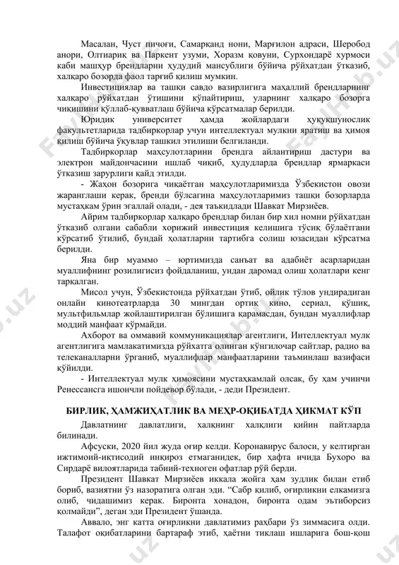 т намунаси, 36 та селекция ютуғи рўйхатга олинган бўлсада, атиги 43 та илмий ишланма тижоратлаштирилган холос. шу боис бундай илмий ютуқларнинг “электрон ярмаркаси”ни ташкил этиш лозимлиги таъкидланди. - патент эгаларини тадбиркорлар билан боғлаш керак, - деди президент. давлатимиз раҳбари маҳаллий товар белгиларини халқаро рўйхатдан ўтказиш масаласига алоҳида эътибор қаратди. бугунги кунда мамлакатимиз саноатининг бор-йўғи 72 та товар белгиси халқаро рўйхатдан ўтказилган. лекин бу жуда кам. аслида эса имкониятлар талайгина. масалан, чуст пичоғи, самарқанд нони, марғилон адраси, шеробод анори, олтиариқ ва паркент узуми, хоразм қовуни, сурхондарё хурмоси каби машҳур брендларни ҳудудий мансублиги бўйича рўйхатдан ўтказиб, халқаро бозорда фаол тарғиб қилиш мумкин. инвестициялар ва ташқи савдо вазирлигига маҳаллий брендларнинг халқаро рўйхатдан ўтишини кўпайтириш, уларнинг халқаро бозорга чиқишини қўллаб-қувватлаш бўйича кўрсатмалар берилди. юридик университет ҳамда жойлардаги ҳуқуқшунослик факультетларида тадбиркорлар учун интеллектуал мулкни яратиш ва ҳимоя қилиш бўйича ўқувлар ташкил этилиши белгиланди. тадбиркорлар маҳсулотларини брендга айлантириш дастури ва электрон майдончасини ишлаб чиқиб, ҳудудларда брендлар …