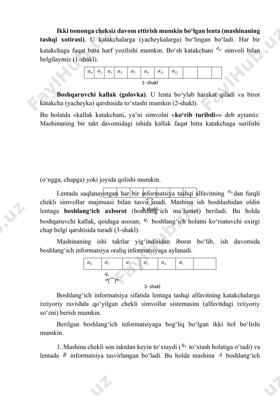 adi: mashinaning boshlang‘ich (dastlabki) holati, natijaviy (oxirgi) holati (to‘xtash holati). surilish simvollaridir (mos ravishda, o‘ngga, chapga va joyida). ikki tomonga cheksiz davom ettirish mumkin bo‘lgan lenta (mashinaning tashqi xotirasi). u katakchalarga (yacheykalarga) bo‘lingan bo‘ladi. har bir katakchaga faqat bitta harf yozilishi mumkin. bo‘sh katakchani simvoli bilan belgilaymiz (1-shakl). boshqaruvchi kallak (golovka). u lenta bo‘ylab harakat qiladi va biror katakcha (yacheyka) qarshisida to‘xtashi mumkin (2-shakl).1- shakl bu holatda «kallak katakchani, ya’ni simvolni «ko‘rib turibdi»» deb aytamiz. mashinaning bir takt davomidagi ishida kallak faqat bitta katakchaga surilishi (o‘ngga, chapga) yoki joyida qolishi mumkin. lentada saqlanayotgan har bir informatsiya tashqi alfavitning dan farqli chekli simvollar majmuasi bilan tasvirlanadi. mashina ish boshlashidan oldin lentaga boshlang‘ich axborot (boshlang‘ich ma’lumot) beriladi. bu holda boshqaruvchi kallak, qoidaga asosan, boshlang‘ich holatni ko‘rsatuvchi oxirgi chap belgi qarshisida turadi (3-shakl).2- shakl mashinaning ishi taktlar yig‘indisidan iborat bo‘lib, ish davomida boshlang‘ich informatsiya oraliq informatsiyaga aylanadi. boshlang‘ich informatsiya sifatida lentaga tashqi alfavitning …