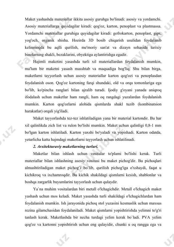 i alohida qismlarda shakl tuzib (kombinatsion harakatlar) orqali yig'iladi. maket tayyorlashda tez-tez ishlatiladigan yana bir material kartondir. bu har xil qalinlikda zich list va rulon bo'lishi mumkin. maket uchun qalinligi 0,8-1 mm bo'lgan karton ishlatiladi. karton yaxshi bo'yaladi va yopishadi. karton odatda, yetarlicha katta hajmdagi maketlarni tayyorlash uchun ishlatilinadi. 2. arxitekturaviy maketlarning turlari. maketlar bilan ishlash uchun vositalar to'plami bo'lishi kerak. turli materiallar bilan ishlashning asosiy vositasi bu maket pichog'dir. bu pichoqlari almashtiriladigan maket pichog`i bo`lib, qurilish pichog'iga o'xshaydi, faqat u kichikroq va ixchamroqdir. bu kichik shakildagi qismlarni kesish, shablonlar va boshqa zargarlik buyumlarini tayyorlash uchun qulaydir. ya`na muhim vositalardan biri metall o'lchagichdir. metall o'lchagich maket yashash uchun mos keladi. maket yasashda turli shakildagi o'lchagichlardan ham foydalanish mumkin. ish jarayonida pichoq stol yuzasini kesmaslik uchun maxsus rezina gilamchasidan foydalaniladi. maket qismlarni yopishtirishda yelimni to'g'ri tanlash kerak. maketlashda bir necha turdagi yelim kerak bo`ladi. pva yelim qog'oz va kartonni yopishtirish uchun …
