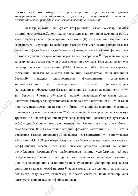 ва электрон нур трубкали осциллографлар билан ўлчанади.электронли фазаметрлар кўрсатувчи асбоблардир.уларнинг шкаласи чизиқли ва ўлчаши эса частотага боғлиқ эмас.масалан, ф 2-13 маркали элетронли фазаметр частотанинг 20 гц ...1мгц оралиғида фазалар силжиши (u0 ва қувват коэффициенти( ) ) ни ўлчашда қўлланиши 0,1...10в дан иборат.осциллограф билан фазалар силжиши ва қувват коэффициенти асосан, икки яъни: чизиқли развертка (ёйиш) ва эллипс усулубларида ўлчанади.ўқув лабораторияда эллипс услубларидан кўпроқ фойдаланилади.эллипс усули бир хил частотали икки синусоидал кучланиш, икки ток фазаларининг силжишини улашда қўлланилади.лабораторияларда фаза силжиши ва қувват коэффициенти ўлчашда амперметр, вольтметр ва ваттметр; вольтметр, секундометр, амперметр ва электр счетчиги, икки ваттметр каби қатор усулларидан ҳам кенг фойдаланилади. электромеханик фазаметрларнинг тузилиши ва қўлланилиши. магнитоэлектрик, электромагнит, электродинамик ва ферродинамик тизимли логометр шчит, кўчма ва қайд қилувчи электромеханик фазаметрлар. частотометрлар ва бошқа асбоблар сифатида кенг тарқалгандир.магнитоэлектрик тизимли логометрлардан фазаметр лойиҳалашда ярим ўтказгичли тўғрилагичлардан фойдаланилади.магнитоэлектрик (тўғрилагичли) фазаметрлар “ў”, электромагнит логометрли фазаметр “э”, электродинамик ва ферродинамик логометрли фазаметрлар “д” ҳарф белгили маркаларда, …