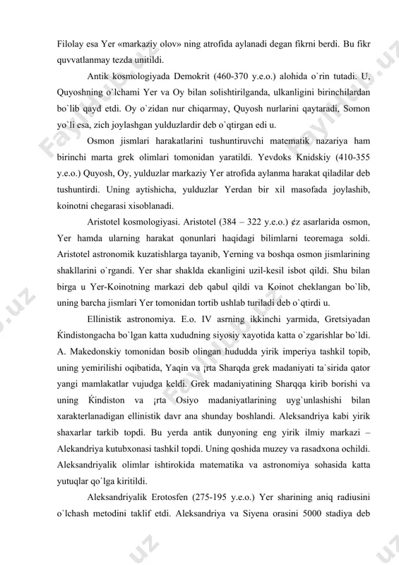 lingan hududda yirik imperiya tashkil topib, uning yemirilishi oqibatida, yaqin va ¡rta sharqda grek madaniyati ta`sirida qator yangi mamlakatlar vujudga keldi. grek madaniyatining sharqqa kirib borishi va uning ќindiston va ¡rta osiyo madaniyatlarining uyg`unlashishi bilan xarakterlanadigan ellinistik davr ana shunday boshlandi. aleksandriya kabi yirik shaxarlar tarkib topdi. bu yerda antik dunyoning eng yirik ilmiy markazi – alekandriya kutubxonasi tashkil topdi. uning qoshida muzey va rasadxona ochildi. aleksandriyalik olimlar ishtirokida matematika va astronomiya sohasida katta yutuqlar qo`lga kiritildi. aleksandriyalik erotosfen (275-195 y.e.o.) yer sharining aniq radiusini o`lchash metodini taklif etdi. aleksandriya va siyena orasini 5000 stadiya deb qabul qilib (1 stadiya – 155-180m.), yer shari aylanasi uzunligini, so`ngra radiusini topdi. e.o. iii asrning birinchi yarmida samoslik aristarx, yer, quyosh atrofida aylanadi degan fikrni o`rtaga tashladi. «oy va quyoshning o`lchamlari va o`zaro masofalari» degan asarida quyosh yerdan, oyga nisbatan 18-20 marta marta narida yotadi. oy diametri, yer diametrining 1/3 qismiga to`g`ri keladi, …
