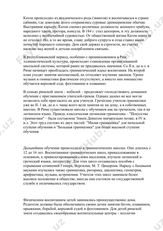 и владели общинной землей, считались полноправными гражданами и жили за счет рабов. плебеи были свободными людьми, но их гражданские права были ограничены. они занимались ремеслами и торговлей, владели землей па правах частной собственности. полноправными гражданами они стали только в iii в. до н.э. несмотря на социальное неравенство, элементарное образование было распространено и среди плебеев. так, в источниках содержатся сведения о том, что примерно в v в. до н.э. плебеи добились у патрициев издания письменных "законов xii таблиц". основу идеологии, транслировавшейся через систему воспитания, составляли патриотизм как представление о богоизбранности римского народа и самой судьбой предназначавшихся ему победах, о риме как о высшей ценности, о долге гражданина служить ему, не щадя сил и жизни. делами, достойными римлянина, признавались политика, война, земледелие, разработка права. эта традиция в большей или меньшей степени сохранялась на протяжении всей римской истории. описание семейного римского воспитания нашло отражение в сочинениях марка порция катона (234–149 до н.э.). "наставления …