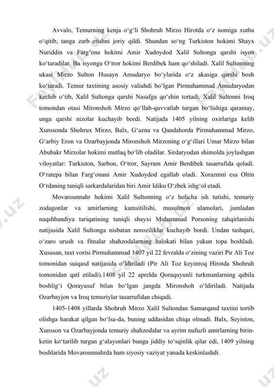 nidan qatl etiladi).1408 yil 22 aprelda qoraquyunli turkmanlarning qabila boshlig‘i qorayusuf bilan bo‘lgan jangda mironshoh o‘ldiriladi. natijada ozarbayjon va iroq temuriylar tasarrufidan chiqadi. 1405-1408 yillarda shohruh mirzo xalil sultondan samarqand taxtini tortib olishga harakat qilgan bo‘lsa-da, buning uddasidan chiqa olmadi. balx, seyiston, xuroson va ozarbayjonda temuriy shahzodalar va ayrim nufuzli amirlarning birin-ketin ko‘tarilib turgan g‘alayonlari bunga jiddiy to‘sqinlik qilar edi, 1409 yilning boshlarida movarounnahrda ham siyosiy vaziyat yanada keskinlashdi. bu vaqtda amir xudoydod xalil sultonni samarqand yaqinidagi sheroz qishlog‘ida mag‘lubiyatga uchratib, uning o‘zini asirlikka oladi. xuroson hokimi shohruh esa mozandaron, mashhad, seyiston va kirmondagi g‘alayonlarni bostirib, bu viloyatlarda osoyishtalik o‘rnatadi. so‘ngra butun e’tiborini movarounnahrga qaratadi va 1409 yil 25 aprelda amudaryodan o‘tib, samarqandga qo‘shin tortadi. bu jangda xalil sultonni asir olgan amir sulton qo‘shinlari tor-mor etilib, xalil sulton asirlikdan ozod qilinadi hamda ray viloyatining (eronda) hokimligiga tayinlanib 1411 yilda vafot etadi. 1409 yilning oxiriga qadar movarounnahrda tinchlik va isoyishtalik o‘rnatib, …