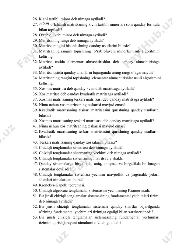 tirishlar bajarganda kattaligi o’zgarmaydi? 25. n-tartibli kvadrat matritsaning determinanti yoki aniqlovchisi deb nimaga aytiladi? 26. k chi tartibli minor deb nimaga aytiladi? 27. o‘lchamli matritsaning k chi tartibli minorlari soni qanday formula bilan topiladi? 28. o‘rab oluvchi minor deb nimaga aytiladi? 29. matritsaning rangi deb nimaga aytiladi? 30. matritsa rangini hisoblashning qanday usullarini bilasiz? 31. matritsaning rangini topishning o‘rab oluvchi minorlar usuli algoritmini keltiring. 32. matritsa ustida elementar almashtirishlar deb qanday almashtirishga aytiladi? 33. matritsa ustida qanday amallarni bajarganda uning rangi o’zgarmaydi? 34. matritsaning rangini topishning elementar almashtirishlar usuli algoritmini keltiring. 35. xosmas matritsa deb qanday kvadratik matritsaga aytiladi? 36. xos matritsa deb qanday kvadratik matritsaga aytiladi? 37. xosmas matritsaning teskari matritsasi deb qanday matritsaga aytiladi? 38. nima uchun xos matritsaning teskarisi mavjud emas? 39. kvadratik matritsaning teskari matritsasini qurishning qanday usullarini bilasiz? 40. xosmas matritsaning teskari matritsasi deb qanday matritsaga aytiladi? 41. nima uchun xos matritsaning teskarisi mavjud emas? …