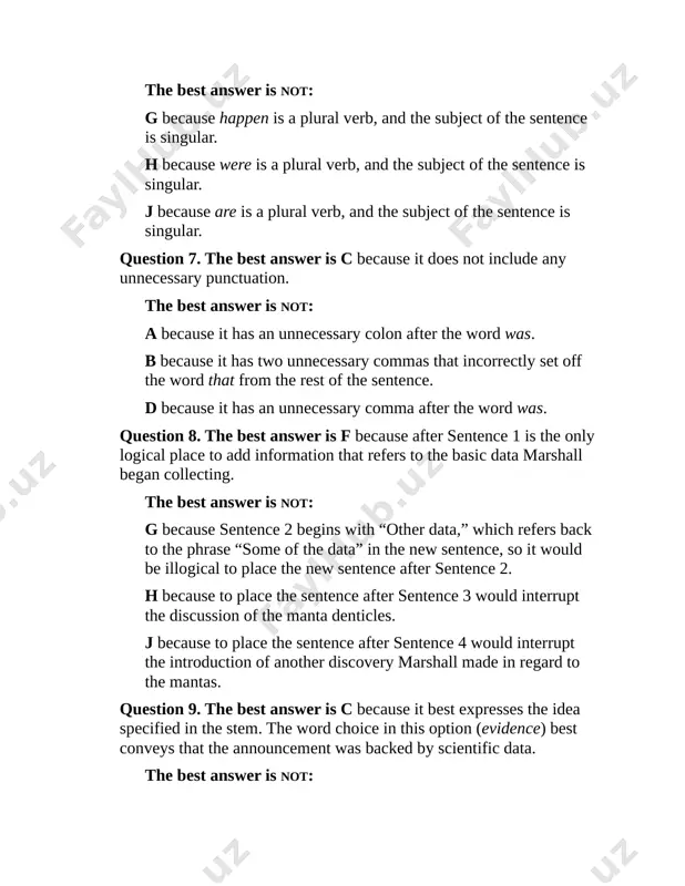 t the discussion of the manta denticles. j because to place the sentence after sentence 4 would interrupt the introduction of another discovery marshall made in regard to the mantas. question 9. the best answer is c because it best expresses the idea specified in the stem. the word choice in this option (evidence) best conveys that the announcement was backed by scientific data. the best answer is not: a because the wording doesn’t clearly indicate that the announcement was backed by scientific data. b because the wording doesn’t clearly indicate that the announcement was backed by scientific data. d because the wording doesn’t clearly indicate that the announcement was backed by scientific data. question 10. the best answer is j because it is the only option with correct subject-verb agreement. the plural subject “two manta species” must have a plural verb. the best answer is not: f because is …