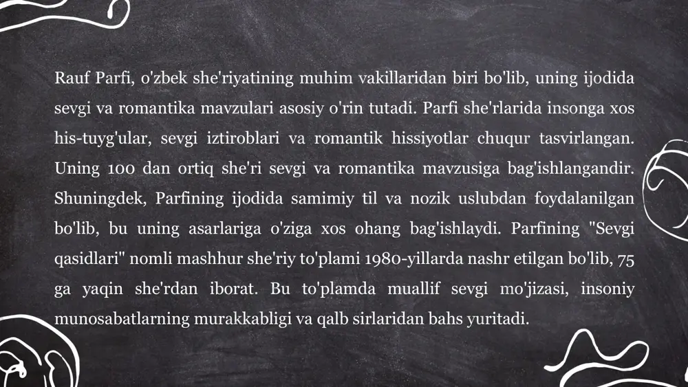 agi munosabatlar, hayot va o‘lim, abadiylik va zamon kabi mavzular keng yoritiladi. parfi ko‘pincha insonning ichki kechinmalarini falsafiy nuqtai nazardan tahlil qiladi, uni atrofdagi olam bilan bog‘laydi. shu bilan birga, o‘z she'rlarida zamonaviy jamiyatning muammolarini ham falsafiy kontekstda ochib beradi. rauf parfi she’rlari orqali o‘quvchilarni hayotning chuqur ma'nolarini anglashga undaydi. uning badiiy tili va falsafiy mushohadalari, she'riyatning estetik va ma'naviy boyligini namoyish etadi. bu xususiyatlar rauf parfini o‘zbek adabiyotida o‘ziga xos o‘ringa ega ijodkor sifatida ajratadi. rauf parfi she'riyati badiiyati pôlatova nargiza e'tiboringiz uchun raxmat! image1.png image2.png image3.png /docprops/thumbnail.jpeg