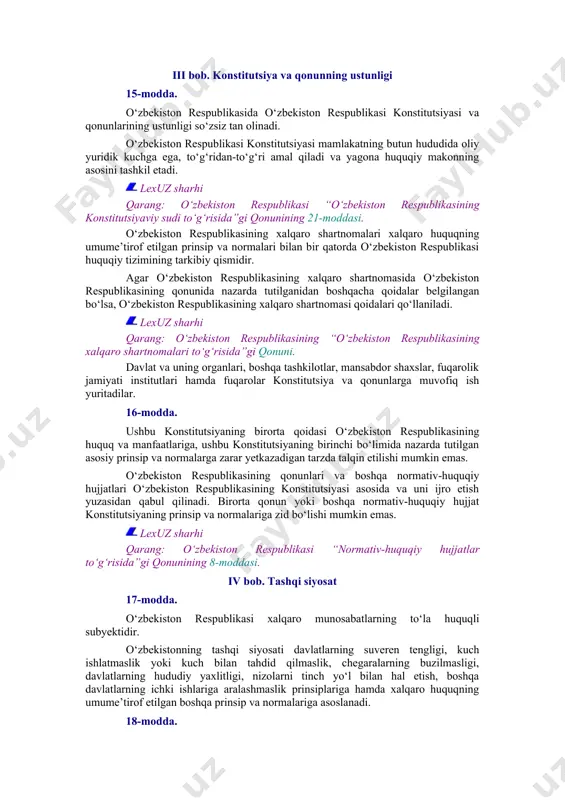 sida o‘zbekiston respublikasi konstitutsiyasi va qonunlarining ustunligi so‘zsiz tan olinadi. o‘zbekiston respublikasi konstitutsiyasi mamlakatning butun hududida oliy yuridik kuchga ega, to‘g‘ridan-to‘g‘ri amal qiladi va yagona huquqiy makonning asosini tashkil etadi. lexuz sharhi qarang: o‘zbekiston respublikasi “o‘zbekiston respublikasining konstitutsiyaviy sudi to‘g‘risida”gi qonunining 21-moddasi. o‘zbekiston respublikasining xalqaro shartnomalari xalqaro huquqning umume’tirof etilgan prinsip va normalari bilan bir qatorda o‘zbekiston respublikasi huquqiy tizimining tarkibiy qismidir. agar o‘zbekiston respublikasining xalqaro shartnomasida o‘zbekiston respublikasining qonunida nazarda tutilganidan boshqacha qoidalar belgilangan bo‘lsa, o‘zbekiston respublikasining xalqaro shartnomasi qoidalari qo‘llaniladi. lexuz sharhi qarang: o‘zbekiston respublikasining “o‘zbekiston respublikasining xalqaro shartnomalari to‘g‘risida”gi qonuni. davlat va uning organlari, boshqa tashkilotlar, mansabdor shaxslar, fuqarolik jamiyati institutlari hamda fuqarolar konstitutsiya va qonunlarga muvofiq ish yuritadilar. 16-modda. ushbu konstitutsiyaning birorta qoidasi o‘zbekiston respublikasining huquq va manfaatlariga, ushbu konstitutsiyaning birinchi bo‘limida nazarda tutilgan asosiy prinsip va normalarga zarar yetkazadigan tarzda talqin etilishi mumkin emas. o‘zbekiston respublikasining qonunlari va boshqa normativ-huquqiy hujjatlari o‘zbekiston respublikasining konstitutsiyasi asosida …