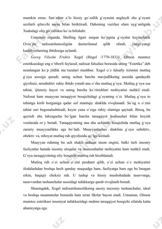 gandan ortiq narsani o`z ichiga oladi. zero, san`atkor o`z asariga asar g`oyasiga kirmagan yana “qandaydir cheksizlikni” ixtiyorsiz ravishda singdiradi. bu cheksizlikni “cheklangan aql” qamrab ololmaydi. ana shu onglanmaganlikning cheksizligidan shelling go`zallik tushunchasini keltirib chiqaradi: go`zallik cheksizlikning cheklanganlikdagi ifodasi. go`zallik san`atning asosiy xususiyati. go`zalliksiz san`atning mavjud bo`lishi mumkin emas. san`atkor a`lo hissiy go`zallik g`oyasini anglaydi shu g`oyani sezilarli qiluvchi narsa bilan biriktiradi. dahoning vazifasi olam uyg`unligida xudodagi oliy go`zallikni ko`ra bilishdir. umuman olganda, shelling ilgari surgan ko`pgina g`oyalar keyinchalik ovro`pa nafosatshunosligida dasturilamal qilib olindi, yangi-yangi kashfiyotlarning ibtidosiga aylandi. georg vilxelm fridrix xegel (hegel /1770-1831). olmon mumtoz estetikasidagi eng e`tiborli faylasuf, nafosat falsafasi borasida uning “estetika” deb nomlangan ko`p jildlik ma`ruzalari mashhur. xegel o`z falsafiy tizimini mutlaq g`oya asosiga quradi; uning uchun barcha mavjudlikning asosida qandaydir qiyofasiz, nosubektiv ruhiy ibtido yotadi-ana o`sha mutlaq g`oya. mutlaq g`oya esa tabiat, ijtimoiy hayot va uning barcha ko`rinishlari mohiyatini tashkil etadi. nafosat ham muayyan taraqqiyot bosqichidagi …