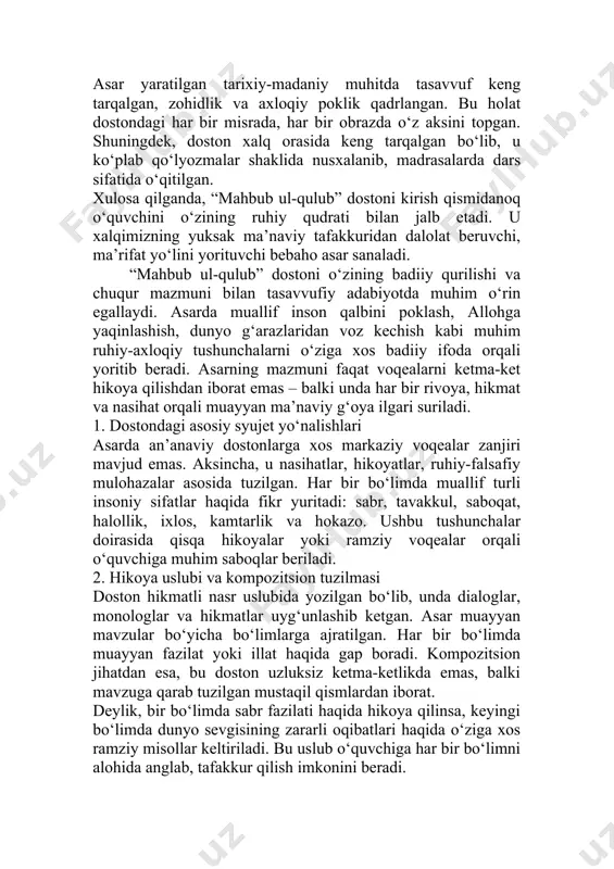 u holat dostondagi har bir misrada, har bir obrazda o‘z aksini topgan. shuningdek, doston xalq orasida keng tarqalgan bo‘lib, u ko‘plab qo‘lyozmalar shaklida nusxalanib, madrasalarda dars sifatida o‘qitilgan. xulosa qilganda, “mahbub ul-qulub” dostoni kirish qismidanoq o‘quvchini o‘zining ruhiy qudrati bilan jalb etadi. u xalqimizning yuksak ma’naviy tafakkuridan dalolat beruvchi, ma’rifat yo‘lini yorituvchi bebaho asar sanaladi. “mahbub ul-qulub” dostoni o‘zining badiiy qurilishi va chuqur mazmuni bilan tasavvufiy adabiyotda muhim o‘rin egallaydi. asarda muallif inson qalbini poklash, allohga yaqinlashish, dunyo g‘arazlaridan voz kechish kabi muhim ruhiy-axloqiy tushunchalarni o‘ziga xos badiiy ifoda orqali yoritib beradi. asarning mazmuni faqat voqealarni ketma-ket hikoya qilishdan iborat emas – balki unda har bir rivoya, hikmat va nasihat orqali muayyan ma’naviy g‘oya ilgari suriladi. 1. dostondagi asosiy syujet yo‘nalishlari asarda an’anaviy dostonlarga xos markaziy voqealar zanjiri mavjud emas. aksincha, u nasihatlar, hikoyatlar, ruhiy-falsafiy mulohazalar asosida tuzilgan. har bir bo‘limda muallif turli insoniy sifatlar haqida fikr yuritadi: sabr, tavakkul, …