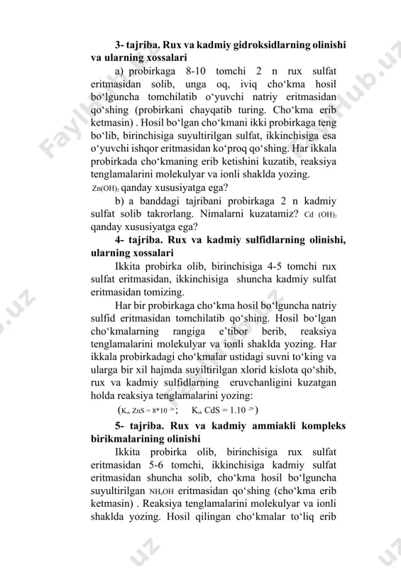 ib, birinchisiga suyultirilgan sulfat, ikkinchisiga esa o‘yuvchi ishqor eritmasidan ko‘proq qo‘shing. har ikkala probirkada cho‘kmaning erib ketishini kuzatib, reaksiya tenglamalarini molekulyar va ionli shaklda yozing. zn(oh)2 qanday xususiyatga ega? b) a banddagi tajribani probirkaga 2 n kadmiy sulfat solib takrorlang. nimalarni kuzatamiz? cd (oh)2 qanday xususiyatga ega? 4- tajriba. rux va kadmiy sulfidlarning olinishi, ularning xossalari ikkita probirka olib, birinchisiga 4-5 tomchi rux sulfat eritmasidan, ikkinchisiga shuncha kadmiy sulfat eritmasidan tomizing. har bir probirkaga cho‘kma hosil bo‘lguncha natriy sulfid eritmasidan tomchilatib qo‘shing. hosil bo‘lgan cho‘kmalarning rangiga e’tibor berib, reaksiya tenglamalarini molekulyar va ionli shaklda yozing. har ikkala probirkadagi cho‘kmalar ustidagi suvni to‘king va ularga bir xil hajmda suyiltirilgan xlorid kislota qo‘shib, rux va kadmiy sulfidlarning eruvchanligini kuzatgan holda reaksiya tenglamalarini yozing: (kek zns = 8*10 -26 ; kek cds = 1.10 -29 ) 5- tajriba. rux va kadmiy ammiakli kompleks birikmalarining olinishi ikkita probirka olib, birinchisiga rux sulfat eritmasidan 5-6 …