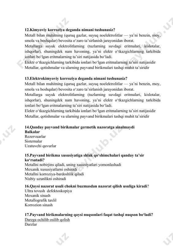 elektrolitlarning (tuzlarning suvdagi eritmalari, kislotalar, ishqorlar), shuningdek nam havoning, ya’ni elektr o‘tkazgichlarning tarkibida ionlari bo‘lgan eritmalarning ta’siri natijasida bo‘ladi. elektr o‘tkazgichlarning tarkibida ionlari bo‘lgan eritmalarning ta’siri natijasidir metallar, qotishmalar va ularning payvand birikmalari tashqi muhit ta’siridir 14.qanday payvand birikmalar germetik nazoratga sinalmaydi balkalar rezervuarlar sisternalar uzatuvchi quvurlar 15.payvand birikma xususiyatiga shlak qo‘shimchalari qanday ta’sir ko‘rsatadi? metallni nobirjins qiladi, uning xususiyatlari yomonlashadi mexanik xususiyatlarni oshiradi metallni korroziya-bardoshlik qiladi nisbiy uzunlikni oshiradi 16.qaysi nazorat usuli chokni buzmasdan nazorat qilish usuliga kiradi? ultra tovush defektoskopiya mexanik sinash metallografik taxlil korrozion sinash 17.payvand birikmalarning qaysi nuqsonlari faqat tashqi nuqson bo‘ladi? darzga ochilib osilib qolish darzlar g‘ovaklar shlak qo‘shimchalari 18.kesilish nima? payvand birikmaning chegarasi bo‘yicha asosiy metalda hosil bo‘lgan ariqcha payvand chokining o‘lchovlari va shaklining to‘g‘ri kelmasligi payvandlanayotgan elementlarning teshik hosil qilib erib ketishi payvand birikmaning yuzasida metall tomchilarining qotib qolishi 19.buzmasdan nazorat qilishga payvand birikmalarini nazorat qilish usulining qaysi biri kiradi? radiatsion defektoskopiyasi mexanik …