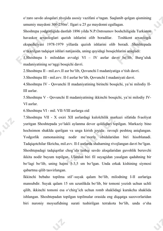 .avv. ii asrga kelib shahar qiyofasini ola boshlagan. qang’ davlatining uzoq chegarasida joylashgan bo‘lib, uning shimoliy chegarasidagi strategik istehkom, hunarmandchilik markazi, ko‘chmanchi chorvador aholi bilan o‘troq dehqonlar o‘rtasida olib boriladigan o‘zaro savdo aloqalari rivojida asosiy vazifani o‘tagan. saqlanib qolgan qismining umumiy maydoni 300-250m2. ilgari u 25 ga maydonni egallagan. shoshtepa yodgorligida dastlab 1896 yilda n.p.ostroumov boshchiligida turkiston havaskor arxeologlari qazish ishlarini olib boradilar. toshkent arxeologik ekspediciyasi 1978-1979 yillarda qazish ishlarini olib boradi. shoshtepada o‘tkazilgan tadqiqot ishlari natijasida, uning quyidagi bosqichlarini aniqladi: 1.shoshtepa i- miloddan avvalgi vi – iv asrlar davri bo‘lib, burg’uluk madaniyatining so‘nggi bosqichi davri. 2.shoshtepa ii - mil.avv.ii asr bo‘lib, qovunchi i madaniyatiga o‘tish davri. 3.shoshtepa iii - mil.avv. ii-i asrlar bo‘lib, qovunchi i madaniyati davri. 4.shoshtepa iv - qovunchi ii madaniyatining birinchi bosqichi, ya’ni milodiy ii-iii asrlar. 5.shoshtepa v - qovunchi ii madaniyatining ikkinchi bosqichi, ya’ni milodiy iv-vi asrlar. 6.shoshtepa vi - mil. vii-viii asrlarga oid 7.shoshtepa …