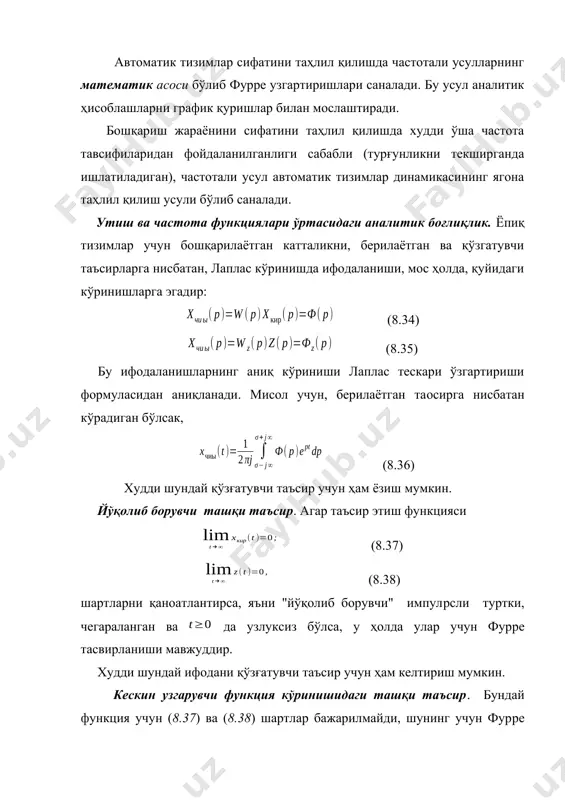 сифатини ҳақиқий частота тавсифиси орқали баҳолаш автоматик тизимлар сифатини таҳлил қилишда частотали усулларнинг математик асоси бўлиб фурpе узгартиришлари саналади. бу усул аналитик ҳисоблашларни график қуришлар билан мослаштиради. бошқариш жараёнини сифатини таҳлил қилишда худди ўша частота тавсифиларидан фойдаланилганлиги сабабли (турғунликни текширганда ишлатиладиган), частотали усул автоматик тизимлар динамикасининг ягона таҳлил қилиш усули бўлиб саналади. утиш ва частота функциялари ўртасидаги аналитик боғлиқлик. ёпиқ тизимлар учун бошқарилаётган катталикни, берилаётган ва қўзгатувчи таъсирларга нисбатан, лаплас кўринишда ифодаланиши, мос ҳолда, қуйидаги кўринишларга эгадир: (8.34) (8.35) бу ифодаланишларнинг аниқ кўриниши лаплас тескари ўзгартириши формуласидан аниқланади. мисол учун, берилаётган таoсирга нисбатан кўрадиган бўлсак, (8.36) худди шундай қўзғатувчи таъсир учун ҳам ёзиш мумкин. йўқолиб борувчи ташқи таъсир. агар таъсир этиш функцияси (8.37) (8.38) шартларни қаноатлантирса, яъни "йўқолиб борувчи" импулpсли туртки, чегараланган ва да узлуксиз бўлса, у ҳолда улар учун фурpе тасвирланиши мавжуддир. худди шундай ифодани қўзғатувчи таъсир учун ҳам келтириш мумкин. кескин узгарувчи функция кўринишидаги ташқи таъсир. бундай функция …