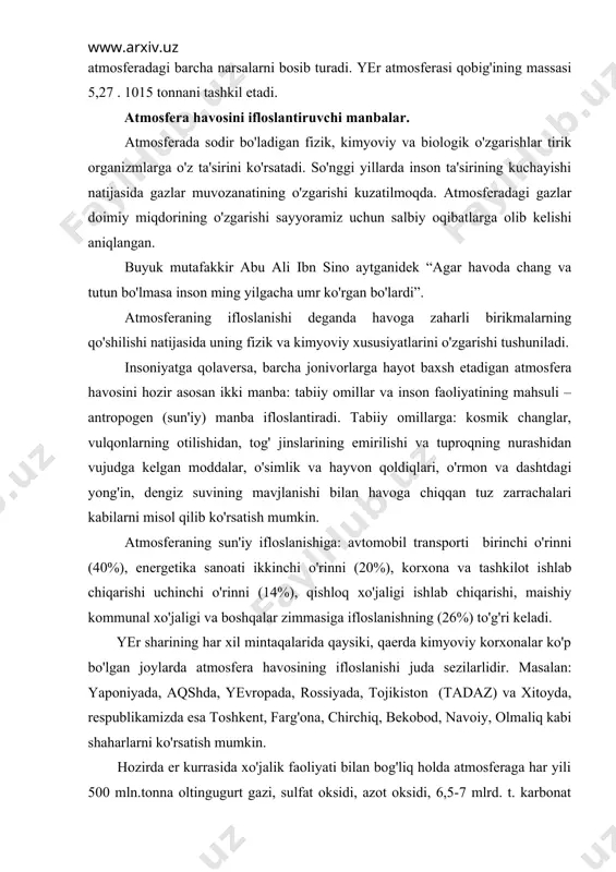ojikiston (tadaz) va xitoyda, respublikamizda esa toshkent, farg'ona, chirchiq, bekobod, navoiy, olmaliq kabi shaharlarni ko'rsatish mumkin. hozirda er kurrasida xo'jalik faoliyati bilan bog'liq holda atmosferaga har yili 500 mln.tonna oltingugurt gazi, sulfat oksidi, azot oksidi, 6,5-7 mlrd. t. karbonat angidrid chiqarilmoqda. shuningdek atmosferaning ifloslanishida va ko'plab kislorodni sarflanishida samolyotlarning ham roli katta. birgina reaktiv samolyot 8 soat ichida amerikadan yevropaga uchib o'tganda 50-100 tonnagacha kislorod yoqadi, ya'ni buni 100 ming gektar o'rmonzor bir kunda chiqarib beradi, bir kosmik kemaning fazoga chiqishi uchun 16 km radiusida ozon qatlami emiriladi. atmosfera havosining ifloslanishida qishloq xo'jalik ishlab chiqarishining ham hissasi bor, bunda parrandachilik va chorvachilik komplekslari, go'sht kombinatlari, kimyoviy o'g'itlar, zararli ximikatlar ko'proq ta'sir etadi. bulardan tashqari kanalizasiya shaxobchalaridan, avtomobil g'ildiraklaridan, oyoq kiyimidan, oshxonalardan va boshqalardan chiqqan chang, gazlar, hidlar ham atmosferani ifloslaydi. havoning ifloslanishi natijasida vujudga keladigan salbiy holatlar va uning oqibatlari. havoning kuchli ifloslanishi insonlar sog'lig'iga, qolaversa barcha jonzotlarga salbiy ta'sir …