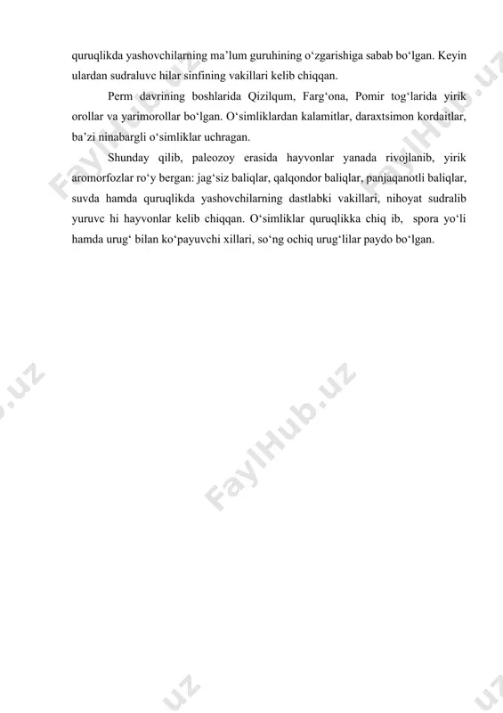 siga halok bo‘lishi o‘sha joylarda keyinchalik ko‘mir qatlami hosil bo‘lishiga olib kelgan. suv hamda quruqlikda yashovchilarning dastlabki vakillari hisoblangan stegotsefallar nihoyatda ko‘p va xilma-xil bo‘lgan. uchuvchi hasharot — suvaraklar, ninachilar rivojlangan. perm davrining boshlariga kelib iqlim birmuncha quruq va sovuq bo‘lgan. bunday sharoit suvda hamda quruqlikda yashovchilar uchun o‘ta hoqulay hisoblangan. ularning ancha- gina qismi qirilib ketgan. botqoqlik va sayozliklardagi suv hamda quruqlikda yashovchilarning ancha mayda vakillari yashirinib qolgan. quruq va past haroratli sharoitda yashash uchun kurash, tabiiy tanlanish suv hamda quruqlikda yashovchilarning ma’lum guruhining o‘zgarishiga sabab bo‘lgan. keyin ulardan sudraluvc hilar sinfining vakillari kelib chiqqan. perm davrining boshlarida qizilqum, farg‘ona, pomir tog‘larida yirik orollar va yarimorollar bo‘lgan. o‘simliklardan kalamitlar, daraxtsimon kordaitlar, ba’zi ninabargli o‘simliklar uchragan. shunday qilib, paleozoy erasida hayvonlar yanada rivojlanib, yirik aromorfozlar ro‘y bergan: jag‘siz baliqlar, qalqondor baliqlar, panjaqanotli baliqlar, suvda hamda quruqlikda yashovchilarning dastlabki vakillari, nihoyat sudralib yuruvc hi hayvonlar kelib chiqqan. o‘simliklar quruqlikka chiq ib, …