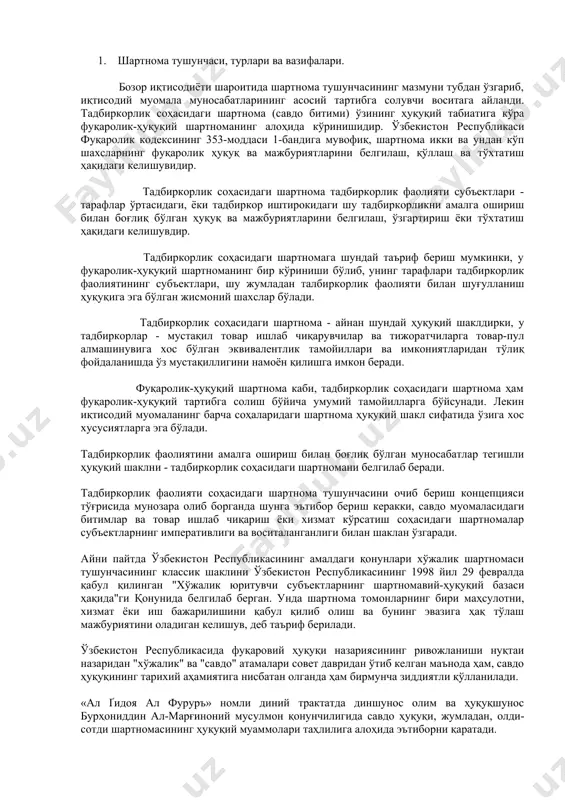 га бўйсунади. лекин иқтисодий муомаланинг барча соҳаларидаги шартнома ҳуқуқий шакл сифатида ўзига хос хусусиятларга эга бўлади. тадбиркорлик фаолиятини амалга ошириш билан боғлиқ бўлган муносабатлар тегишли ҳуқуқий шаклни - тадбиркорлик соҳасидаги шартномани белгилаб беради. тадбиркорлик фаолияти соҳасидаги шартнома тушунчасини очиб бериш концепцияси тўғрисида мунозара олиб борганда шунга эътибор бериш керакки, савдо муомаласидаги битимлар ва товар ишлаб чиқариш ёки хизмат кўрсатиш соҳасидаги шартномалар субъектларнинг императивлиги ва воситаланганлиги билан шаклан ўзгаради. айни пайтда ўзбекистон республикасининг амалдаги қонунлари хўжалик шартномаси тушунчасининг классик шаклини ўзбекистон республикасининг 1998 йил 29 февралда қабул қилинган "хўжалик юритувчи субъектларнинг шартномавий-ҳуқуқий базаси ҳақида"ги қонунида белгилаб берган. унда шартнома томонларнинг бири маҳсулотни, хизмат ёки иш бажарилишини қабул қилиб олиш ва бунинг эвазига ҳақ тўлаш мажбуриятини оладиган келишув, деб таъриф берилади. ўзбекистон республикасида фуқаровий ҳуқуқи назариясининг ривожланиши нуқтаи назаридан "хўжалик" ва "савдо" атамалари совет давридан ўтиб келган маънода ҳам, савдо ҳуқуқининг тарихий аҳамиятига нисбатан олганда ҳам бирмунча зиддиятли қўлланилади. «ал ґидоя ал …