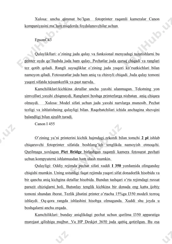 iborat. tezlik jihatini printer o’rtacha 15%ga i350 modeli tezroq ishlaydi. oq-qora rangda ishlashini hisobga olmaganda. xuddi shu joyda u boshqalarni ancha orqada. kamchiliklari: bunday aniqlikdagi pechat uchun qurilma i350 apparatiga murojaat qilishiga majbur. va hp deskjet 3650 juda qattiq qotirilgan. bu esa pechat vaqtida изоброжение chiqarilgan ishni foydalanuvchini lol qoldiradi. oddiy uydagi printer uchun bu narx ancha yuqori ha va resurs startda tur kartridjlar ya’ni ma’lum darajada kichik. xulosa: uncha qimmat bo’lgan fotoprinter raqamli kameralar canon kompaniyasini ma’lum miqdorda foydalanuvchilar uchun epsonc43 qulaylikllari: o’zining juda qulay va funksional menyudagi tuzatishlarni bu printer uyda qo’llashda juda ham qulay. pechatlar juda quruq chiqadi va ranglari tez qotib qoladi. rangli suyuqliklar o’zining juda yuqori ko’rsatkichlari bilan namoyon qiladi. fotosuratlar juda ham aniq va chiroyli chiqadi. juda qulay tomoni yuqori sifatda tejuamkorlik va past narxda. kamchiliklari:kichkina detallar uncha yaxshi ulanmagan. tekstning yon simvollari yaxshi chiqmaydi. ranglarni boshqa printerlarga nisbatan aniq chiqara olmaydi. xulosa: model …