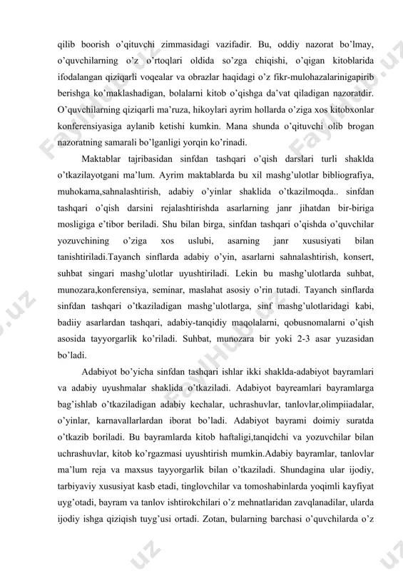 i o’tkaziladigan mashg’ulotlarga, sinf mashg’ulotlaridagi kabi, badiiy asarlardan tashqari, adabiy-tanqidiy maqolalarni, qobusnomalarni o’qish asosida tayyorgarlik ko’riladi. suhbat, munozara bir yoki 2-3 asar yuzasidan bo’ladi. adabiyot bo’yicha sinfdan tashqari ishlar ikki shaklda-adabiyot bayramlari va adabiy uyushmalar shaklida o’tkaziladi. adabiyot bayreamlari bayramlarga bag’ishlab o’tkaziladigan adabiy kechalar, uchrashuvlar, tanlovlar,olimpiiadalar, o’yinlar, karnavallarlardan iborat bo’ladi. adabiyot bayrami doimiy suratda o’tkazib boriladi. bu bayramlarda kitob haftaligi,tanqidchi va yozuvchilar bilan uchrashuvlar, kitob ko’rgazmasi uyushtirish mumkin.adabiy bayramlar, tanlovlar ma’lum reja va maxsus tayyorgarlik bilan o’tkaziladi. shundagina ular ijodiy, tarbiyaviy xususiyat kasb etadi, tinglovchilar va tomoshabinlarda yoqimli kayfiyat uyg’otadi, bayram va tanlov ishtirokchilari o’z mehnatlaridan zavqlanadilar, ularda ijodiy ishga qiziqish tuyg’usi ortadi. zotan, bularning barchasi o’quvchilarda o’z ishlaridan qoniqish hissini tarbiyalashda muhim ahamiyatga egadir.kitob ko’rgazmasi maktab kutubxon a xodimi, o’qituvchi va o’quvchilar ishtirokida tashkil etiladi. ko’rgazmadagi kitoblar ehtoyotlik bilan saqlanadi. buning uchun ko’rgazmaga maxsus kishi maslahatchi qilib tayinlanadi. ko’rgazmadagi kitoblardan yozuvchilar ijoidi , obzor mavzular o’rganilayotgan jarayonda foydalaniladi.ko’rgazma yangi,turli …