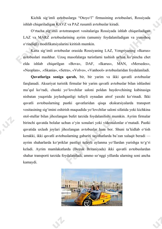 di. avtotransport vositalarini ishlatiladigan yonilg‘i turiga qarab ham tasniflash mumkin. hozirda yo‘lovchi tashishga mo‘ljallangan avtobuslarning aksariyati benzinda, dizel yonilg‘ida yoki tabiiy (suyo’ltirilgan yoki siqilgan) gazda ishlaydi. lekin so‘nggi yillarda chet elda elekt​r batareyalarda ishlaydigan avtobuslar — elektromobillar (elektrobuslar) ham qo‘llanila boshlandi. masalan, rossiyada ishlab chiqarilgan «kornet» elektromobili elektr dvigatel va akkumulyator batareyalari bilan jihozlangan bo‘lib, bir zaryadlash bilan 60 — 70 km yo‘l bosishi mumkin. u 30 o‘rindiqli bo‘lib, yo‘lovchilar chiqib-tushadigan maydonchada zinapoya yo‘q. bu yo‘lovchilar chiqib-tushishini yengillashtiradi. elektrobuslar parklarda va piyodalar yuradigan zonalarda foydalanish, shuningdek turistlar bilan shahar bo‘ylab ekskursiya qilish uchun qulay. ilk elektrobuslar moskvada poklonnaya gora hududidagi marshrutda qatnay boshladi. turistlarni tashiydigan avtobuslarning qulay va shinamligiga butun dunyoda katta talablar qo‘yiladi. xalqaro yo‘nalishda qatnaydigan avtobuslarda konditsioner, audio- va videosistemalar, oshxona, garderob, biotua​let bo‘lishi lozim. aksariyat avtobuslarning salonlari individual yoritish lampochkalari, oyoq qo‘yish uchun maxsus joylar, kreslolar suyanchig‘ida yig‘iladigan stolchalar bilan jihozlanadi. kreslolar qulay va yumshoq, orqaga tashlanadigan, …