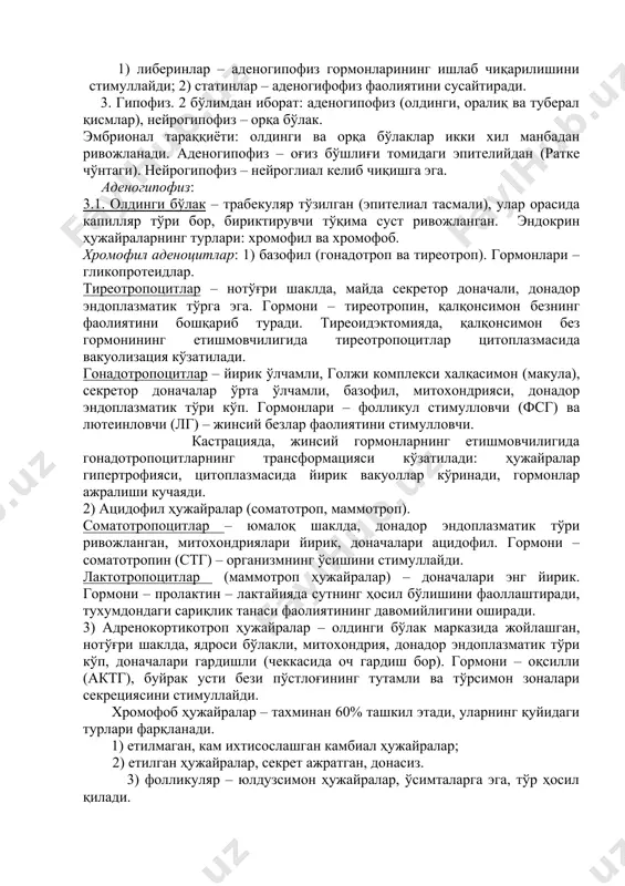 ундибуляр), вентромедиал, дорсомедиал. 2 гуруҳ рилизинг-гормонлар ишлаб чиқаради: 1) либеринлар – аденогипофиз гормонларининг ишлаб чиқарилишини стимуллайди; 2) статинлар – аденогифофиз фаолиятини сусайтиради. 3. гипофиз. 2 бўлимдан иборат: аденогипофиз (олдинги, оралиқ ва туберал қисмлар), нейрогипофиз – орқа бўлак. эмбрионал тараққиёти: олдинги ва орқа бўлаклар икки хил манбадан ривожланади. аденогипофиз – оғиз бўшлиғи томидаги эпителийдан (ратке чўнтаги). нейрогипофиз – нейроглиал келиб чиқишга эга. аденогипофиз: 3.1. олдинги бўлак – трабекуляр тўзилган (эпителиал тасмали), улар орасида капилляр тўри бор, бириктирувчи тўқима суст ривожланган. эндокрин ҳужайраларнинг турлари: хромофил ва хромофоб. хромофил аденоцитлар: 1) базофил (гонадотроп ва тиреотроп). гормонлари – гликопротеидлар. тиреотропоцитлар – нотўғри шаклда, майда секретор доначали, донадор эндоплазматик тўрга эга. гормони – тиреотропин, қалқонсимон безнинг фаолиятини бошқариб туради. тиреоидэктомияда, қалқонсимон без гормонининг етишмовчилигида тиреотропоцитлар цитоплазмасида вакуолизация кўзатилади. гонадотропоцитлар – йирик ўлчамли, голжи комплекси халқасимон (макула), секретор доначалар ўрта ўлчамли, базофил, митохондрияси, донадор эндоплазматик тўри кўп. гормонлари – фолликул стимулловчи (фсг) ва лютеинловчи (лг) – …