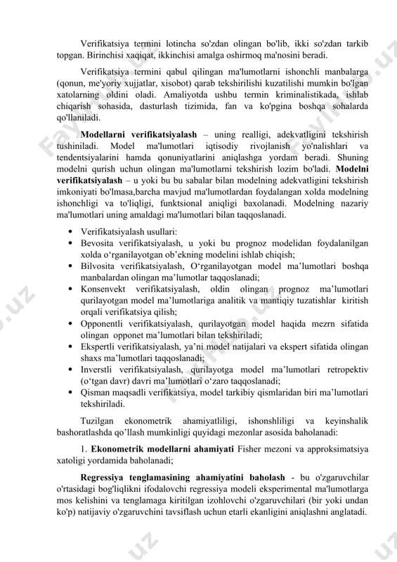 etgan ma'lumotlarning real bo'lishini taqozo qiladi. shuning uchun olinayotgan va qayta ishlanayotgan statistik ma'lumotlarni tekshirishni talab etadi. bu jarayon verifikatsiya deb yuritiladi. “ishon, biroq tekshirib ol” mazmunida naql bor. verifikatsiya termini lotincha so'zdan olingan bo'lib, ikki so'zdan tarkib topgan. birinchisi xaqiqat, ikkinchisi amalga oshirmoq ma'nosini beradi. verifikatsiya termini qabul qilingan ma'lumotlarni ishonchli manbalarga (qonun, me'yoriy xujjatlar, xisobot) qarab tekshirilishi kuzatilishi mumkin bo'lgan xatolarning oldini oladi. amaliyotda ushbu termin kriminalistikada, ishlab chiqarish sohasida, dasturlash tizimida, fan va ko'pgina boshqa sohalarda qo'llaniladi. modellarni verifikatsiyalash – uning realligi, adekvatligini tekshirish tushiniladi. model ma'lumotlari iqtisodiy rivojlanish yo'nalishlari va tendentsiyalarini hamda qonuniyatlarini aniqlashga yordam beradi. shuning modelni qurish uchun olingan ma'lumotlarni tekshirish lozim bo'ladi. modelni verifikatsiyalash – u yoki bu bu sabalar bilan modelning adekvatligini tekshirish imkoniyati bo'lmasa,barcha mavjud ma'lumotlardan foydalangan xolda modelning ishonchligi va to'liqligi, funktsional aniqligi baxolanadi. modelning nazariy ma'lumotlari uning amaldagi ma'lumotlari bilan taqqoslanadi. · verifikatsiyalash usullari: · bevosita verifikatsiyalash, u yoki …