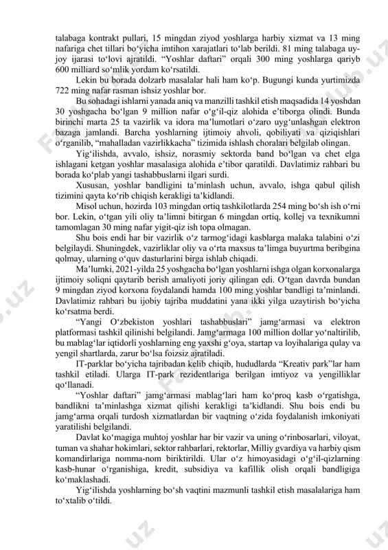 ijtimoiy qoʻllab-quvvatlash boʻyicha ham koʻp ishlar qilinmoqda. jumladan, oʻtgan yili 130 ming talabaga 1 trillion 700 milliard soʻm taʼlim krediti berildi, xotin-qizlarning magistraturada oʻqishi bepul boʻldi. 53 ming nafar ehtiyojmand talabaga kontrakt pullari, 15 mingdan ziyod yoshlarga harbiy xizmat va 13 ming nafariga chet tillari boʻyicha imtihon xarajatlari toʻlab berildi. 81 ming talabaga uy-joy ijarasi toʻlovi ajratildi. “yoshlar daftari” orqali 300 ming yoshlarga qariyb 600 milliard soʻmlik yordam koʻrsatildi. lekin bu borada dolzarb masalalar hali ham koʻp. bugungi kunda yurtimizda 722 ming nafar rasman ishsiz yoshlar bor. bu sohadagi ishlarni yanada aniq va manzilli tashkil etish maqsadida 14 yoshdan 30 yoshgacha boʻlgan 9 million nafar oʻgʻil-qiz alohida eʼtiborga olindi. bunda birinchi marta 25 ta vazirlik va idora maʼlumotlari oʻzaro uygʻunlashgan elektron bazaga jamlandi. barcha yoshlarning ijtimoiy ahvoli, qobiliyati va qiziqishlari oʻrganilib, “mahalladan vazirlikkacha” tizimida ishlash choralari belgilab olingan. yigʻilishda, avvalo, ishsiz, norasmiy sektorda band boʻlgan va chet elga ishlagani ketgan …