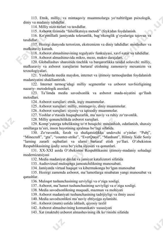 chalari va o‘zaro o‘xshashligi. 93. ijtimoiy tarmoq tushunchasi va uning mohiyati. 94. ijtimoiy tarmoqning axborot maydoniga aylanishi. 95. an’anaviy oav o‘rnini ijtimoiy tarmoqlar egallashi. 96. ijtimoiy tarmoqlarning jozibadorligi va yoshlarni o‘ziga jalb etishi. 97. ijtimoiy tarmoqlar va messenjerlar. 98. video, musiqa va manbalar. 99. ijtimoiy tarmoqlar – oila kushandasi. 100. ijtimoiy tarmoq – bu ommaviy madaniyatning omili sifatida. 101. ijtimoiy tarmoqda axborot almashinuvi prinsipini aniqlash va tizimli tadqiq va tahlil etish. 102. axborot maydonida ahloq va shaxs tushunchasi. 103. axborotning ong va tafakkurga ruhiy ta’sir muammolari. 104. intеrnеt, virtual va vizual olamning shaxsga ta’siri. 105. “kazino”, “sport o‘yinlari”, “karta o‘yini”. 106. vizual olamning ommaviyligi va jozibadorligi. 107. mеdia maydonda vizual jozibadorlikning shaxs tasavvurida namoyon bo‘lishi. 108. vizual olamda muloqot, sеvgi va nikoh munosabatlari. 109. vizual kontеntning ommaviyligi va ta’sir muammolari. 110. axborot almashinuvining mеxanizmlari va ilmiy nazariy asoslari. 111. axborot almashinuvining madaniy-sosial xolati va axamiyati. 112. axborotning shaxs va jamiyatga, …