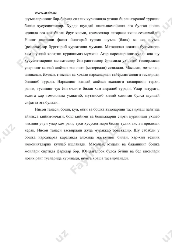ришимиз мумкин. агар нарсаларнинг худди ана шу хусусиятларини каламтасвир ёки рангтасвир ёрдамида ухшатиб тасвирласак уларнинг кандай ашёдан эканлиги (материали) сезилади. масалан, металдан, шишадан, ёочдан, гипсдан ва хоказо нарсалардан тайёрланганлиги тасвирдан билиниб туради. нарсанинг кандай ашёдан эканлиги тасвирнинг тархи, ранги, тусининг тук ёки очлиги билан хам ажралиб туради. улар натурага, аслига хар томонлама ухшатиб, мутаносиб килиб олинган булса шундай сифатга эга булади.. инсон танаси, боши, кул, оёги ва бошка аъзоларини тасвирлаш пайтида айникса кийим-кечаги, бош кийими ва бошкаларни сирти куриниши ухшаб чикиши учун улар хам ранг, туси хусусиятлари билан тулик акс эттирилиши керак. инсон танаси тасвирлаш жуда мураккаб объектдир. шу сабабли у бошка нарсаларга караганда алохида масъулият билан, хар-хил техник имкониятларни куллаб ишланади. масалан, юздаги ва баданнинг бошка жойлари сиртида фарклар бор. юз дагалрок булса буйин ва бел кисмлари нозик ранг тусларида куринади, шунга яраша тасвирланади. адабиётлар: 1. абдурахмонов ў.м. рангтасвир ва композиция - тошкент , 1995 2. беда г.в. основы …