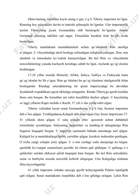 n shikoyat qilish huquqini ham bergan. bu hol rim aslzodalari, senat va harbiylar orasida norozilik keltirib chiqargan. ular kaliguliga nisbatan fitna tayyorlaganlar. 41 yilda imperator sirkdan saroyga qaytib kelayotganida palatin tepaligida qatl etilgan. senat mamlakatni respublika deb e`lon qilishga uringan. lekin rim harbiylari bunga qarshi chiqqanlar. harbiylar germanikning ukasi klavdiyni imperator deb e`lon qilganlar. shundan keyin senatorlar respublikani tiklash to`g`risidagi fikrlaridan qaytganlar. klavdiy imperator bo`lib olgach, ozod qilingan qullardan iborat yaqin kishilari va harbiylarga tayanib ish ko`rgan. ular senat ichidagi fitnachilarga qarshi kurash olib borganlar. klavdiy oddiy xalqni, viloyatlardagi aslzoda va harbiylarni o`z tomoniga og`dirib olish uchun talay tadbirlar ko`rgan. u ko`proq tomoshalar tashkil etgan, kambag`allarga don ulashgan, idoralarning ishini yaxshilagan. klavdiy davrida mavritaniya, britaniya, frakiya va dunay bo`ylari rim tarkibiga kiritilgan. klavdiy podsholigining oxirlarida bospor podsholigi ham rimga itoat ettirilgan. bu davrda rim qo`shinlari parfiya bilan ham urush olib borgan. biroq bu urush natijasiz tugagan. imperator klavdiy oilasida va …