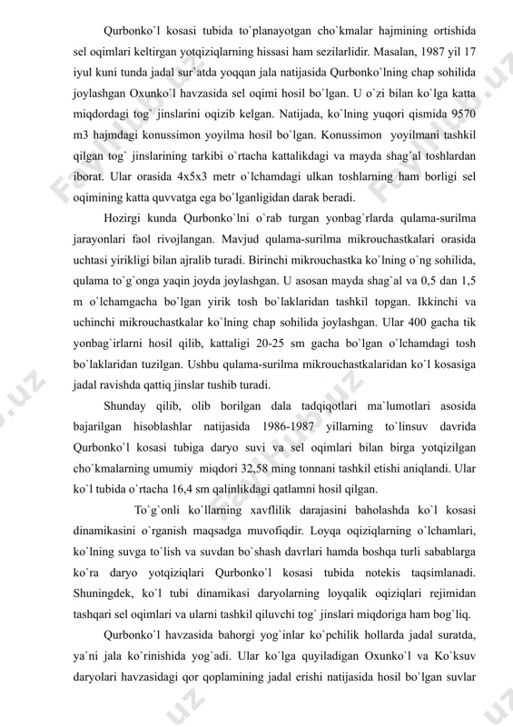 tarkibi o`rtacha kattalikdagi va mayda shag`al toshlardan iborat. ular orasida 4x5x3 metr o`lchamdagi ulkan toshlarning ham borligi sel oqimining katta quvvatga ega bo`lganligidan darak beradi. hozirgi kunda qurbonko`lni o`rab turgan yonbag`rlarda qulama-surilma jarayonlari faol rivojlangan. mavjud qulama-surilma mikrouchastkalari orasida uchtasi yirikligi bilan ajralib turadi. birinchi mikrouchastka ko`lning o`ng sohilida, qulama to`g`onga yaqin joyda joylashgan. u asosan mayda shag`al va 0,5 dan 1,5 m o`lchamgacha bo`lgan yirik tosh bo`laklaridan tashkil topgan. ikkinchi va uchinchi mikrouchastkalar ko`lning chap sohilida joylashgan. ular 400 gacha tik yonbag`irlarni hosil qilib, kattaligi 20-25 sm gacha bo`lgan o`lchamdagi tosh bo`laklaridan tuzilgan. ushbu qulama-surilma mikrouchastkalaridan ko`l kosasiga jadal ravishda qattiq jinslar tushib turadi. shunday qilib, olib borilgan dala tadqiqotlari ma`lumotlari asosida bajarilgan hisoblashlar natijasida 1986-1987 yillarning to`linsuv davrida qurbonko`l kosasi tubiga daryo suvi va sel oqimlari bilan birga yotqizilgan cho`kmalarning umumiy miqdori 32,58 ming tonnani tashkil etishi aniqlandi. ular ko`l tubida o`rtacha 16,4 sm qalinlikdagi qatlamni hosil qilgan. …