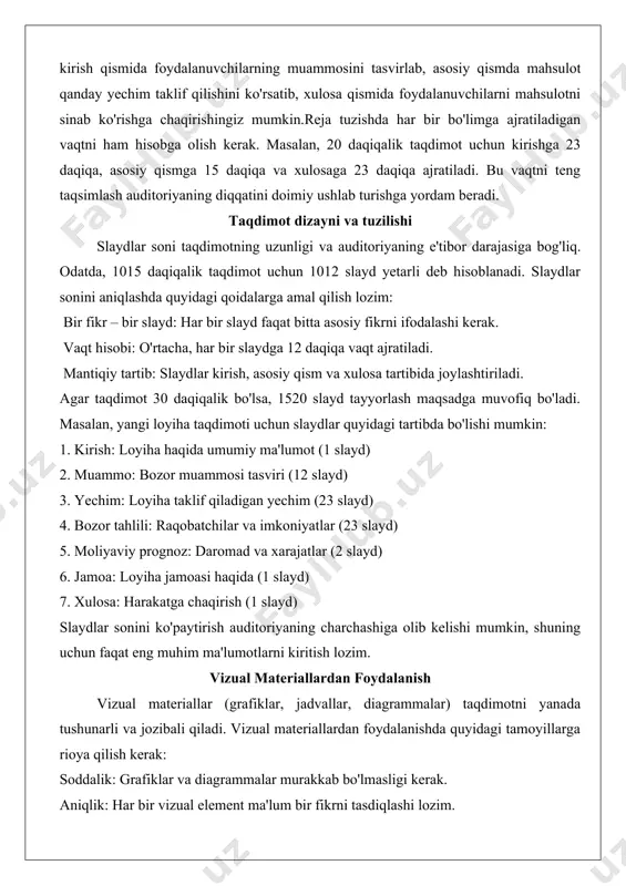 kerak. vaqt hisobi: o'rtacha, har bir slaydga 12 daqiqa vaqt ajratiladi. mantiqiy tartib: slaydlar kirish, asosiy qism va xulosa tartibida joylashtiriladi. agar taqdimot 30 daqiqalik bo'lsa, 1520 slayd tayyorlash maqsadga muvofiq bo'ladi. masalan, yangi loyiha taqdimoti uchun slaydlar quyidagi tartibda bo'lishi mumkin: 1. kirish: loyiha haqida umumiy ma'lumot (1 slayd) 2. muammo: bozor muammosi tasviri (12 slayd) 3. yechim: loyiha taklif qiladigan yechim (23 slayd) 4. bozor tahlili: raqobatchilar va imkoniyatlar (23 slayd) 5. moliyaviy prognoz: daromad va xarajatlar (2 slayd) 6. jamoa: loyiha jamoasi haqida (1 slayd) 7. xulosa: harakatga chaqirish (1 slayd) slaydlar sonini ko'paytirish auditoriyaning charchashiga olib kelishi mumkin, shuning uchun faqat eng muhim ma'lumotlarni kiritish lozim. vizual materiallardan foydalanish vizual materiallar (grafiklar, jadvallar, diagrammalar) taqdimotni yanada tushunarli va jozibali qiladi. vizual materiallardan foydalanishda quyidagi tamoyillarga rioya qilish kerak: soddalik: grafiklar va diagrammalar murakkab bo'lmasligi kerak. aniqlik: har bir vizual element ma'lum bir fikrni tasdiqlashi lozim. sifat: …