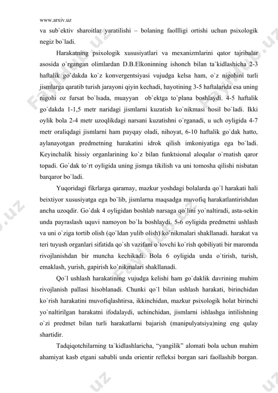 pirish ko`nikmalari shakllanadi. qo`l ushlash harakatining vujudga kelishi ham go`daklik davrining muhim rivojlanish pallasi hisoblanadi. chunki qo`l bilan ushlash harakati, birinchidan ko`rish harakatini muvofiqlashtirsa, ikkinchidan, mazkur psixologik holat birinchi yo`naltirilgan harakatni ifodalaydi, uchinchidan, jismlarni ishlashga intilishning o`zi predmet bilan turli harakatlarni bajarish (manipulyatsiya)ning eng qulay shartidir. tadqiqotchilarning ta`kidlashlaricha, “yangilik” alomati bola uchun muhim ahamiyat kasb etgani sababli unda orientir refleksi borgan sari faollashib borgan. shuning uchun “yangi” lik alomatining qo`zg`atuvchilik xususiyati bolaning faoliyatida uchraydigan takroriy va uzluksiz harakat mexanizmlarini tushinishga, idrok qilinayotgan narsalarga faol ko`z yugurtirish va predmet bilan turli harakatlarni bajarishning psixolgik mohiyatini ochishga xizmat qiladi. r.ya.abramovich – lextman go`dakning bir yoshgacha davrida predmetlar bilan harakat qilishini o`rganib, ularning oltita rivojlanish bosqichidan iborat ekanligini aytadi. bular: a) faol sergaklik (tetiklik)-2 haftalikdan 4-5 haftalikkacha; b) sensor faollik-1,5 oylikdan 2,5-3 oylikkacha; v) harakatoldi-2,5-3 oylikdan 4-4,5 oylikkacha; g) sodda “sermahsul” harakat –4 oylikdan 7 oygacha; d) o`zaro bog`langan (uyg`un) harakat-7 oylikdan 10 …
