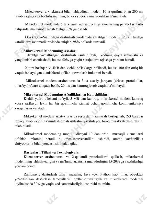 uvchi jarayonlarning parallel ishlashi natijasida ma'lumot uzatish tezligi 30% ga oshadi. ob'ektga yoʻnaltirilgan dasturlash yordamida yaratilgan modem, 20 xil turdagi xatoliklarni avtomatik ravishda aniqlab, 98% hollarda tuzatadi. mikrokernel modemning asoslari ob'ektga yo'naltirilgan dasturlash usuli tufayli, kodning qayta ishlanishi va yangilanishi osonlashadi, bu esa 50% ga yaqin xarajatlarni tejashga yordam beradi. xotira boshqaruvi 4kb dan kichik bo'laklarga bo'linadi, bu esa 100 dan ortiq bir vaqtda ishlaydigan ulanishlarni qo'llab-quvvatlash imkonini beradi. mikrokernel modem arxitekturasida 3 ta asosiy jarayon (driver, protokollar, interfeys) o'zaro aloqada bo'lib, 20 ms dan kamroq javob vaqtini ta'minlaydi. mikrokernel modemning afzalliklari va kamchiliklari kichik yadro o'lchami tufayli, 5 mb dan kamroq, mikrokernel modem kamroq xotira sarflaydi, lekin har bir qo'shimcha xizmat uchun qo'shimcha kommunikatsiya xarajatlarini yaratadi. mikrokernel modem arxitekturasida resurslarni samarali boshqarish, 2-3 baravar tezroq javob vaqtini ta’minlash orqali ishlashni yaxshilaydi, biroq murakkab dasturlashni talab qiladi. mikrokernel modemning modulli dizayni 10 dan ortiq mustaqil xizmatlarni qo'shish imkonini beradi, bu …