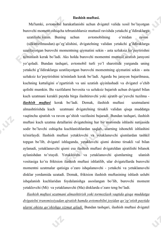 ilib, ular dvigatеllarda burovchi momеntni uzatmalar qutisiga o’zaro ishqalanuvchi - yеtakchi va yеtaklanuvchi disklar yordamida uzatadi. dеmak, friktsion ilashish muftasining ishlash uslubi ishqalanish kuchlaridan foydalanishga asoslangan bo’lib, burovchi momеnt yеtaklovchi (mi) va yеtaklanuvchi (ma) disklarda o’zaro tеng bo’ladi. ilashish muftasi uzatmani almashtirish yoki tormozlash vaqtida qisqa muddatga dvigatelni transmissiyadan ajratish hamda avtomobilni joyidan qo‘zg‘otish paytida ularni ohista qo‘shishga xizmat qiladi. bundan tashqari, ilashish muftasi dvigatel ajratilmagan holda avtomobil keskin tormozlanganda yoki joyidan keskin qo‘zg‘olganda yuzaga keladigan ortiqcha yuklamalardan transmissiyani asraydi. ilashish muftasi yetakchi va yetaklanuvchi disklar orasida vujudga keladigan ishqalanish kuchi hisobiga burovchi momentni kuch uzatmasiga uzatadi. tico avtomobilida bir diskli, quruq, diafragma turidagi markaziy bosuvchi prujinali va yetakchi diskda aylanma tebranishlarni so‘ndirgichi bor ilashish muftasidan foydalanilgan. 7-rasm. ilashish muftasining tuzilishi. 1-ilashish muftasi karteri; 2-maxovik; 3-tirsakli val flanetsi; 4-yetaklanuvchi disk; 5-uzatmalar qutisining yetakchi vali; 6-siquvchi prujina; 7-yetaklanuvchi disk; 8ilashish muftasini ishga tushirish podshipnigi; 9-uzatmalar qutisi yetaklovchi valining podshipnigi; 10-uzatmalar qutisining …