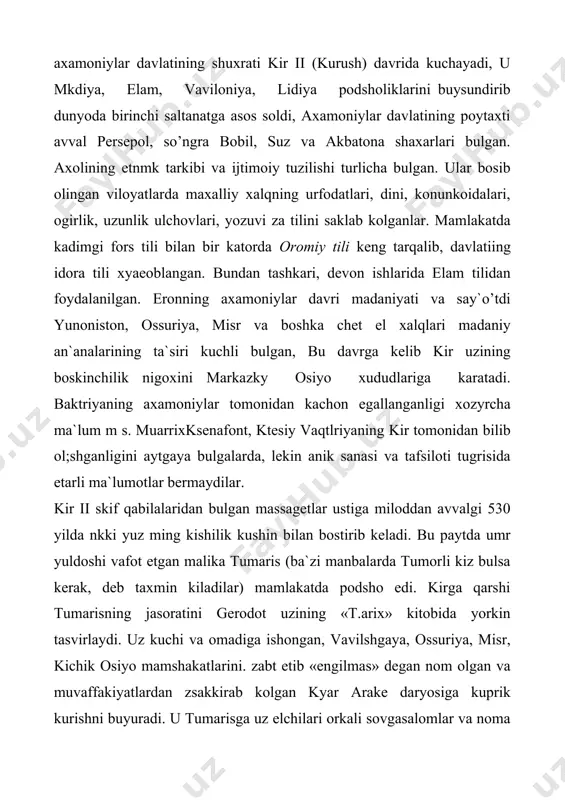 irlik, uzunlik ulchovlari, yozuvi za tilini saklab kolganlar. mamlakatda kadimgi fors tili bilan bir katorda oromiy tili keng tarqalib, davlatiing idora tili xyaeoblangan. bundan tashkari, devon ishlarida elam tilidan foydalanilgan. eronning axamoniylar davri madaniyati va say`o’tdi yunoniston, ossuriya, misr va boshka chet el xalqlari madaniy an`analarining ta`siri kuchli bulgan, bu davrga kelib kir uzining boskinchilik nigoxini markazky osiyo xududlariga karatadi. baktriyaning axamoniylar tomonidan kachon egallanganligi xozyrcha ma`lum m s. muarrixksenafont, ktesiy vaqtlriyaning kir tomonidan bilib ol;shganligini aytgaya bulgalarda, lekin anik sanasi va tafsiloti tugrisida etarli ma`lumotlar bermaydilar. kir ii skif qabilalaridan bulgan massagetlar ustiga miloddan avvalgi 530 yilda nkki yuz ming kishilik kushin bilan bostirib keladi. bu paytda umr yuldoshi vafot etgan malika tumaris (ba`zi manbalarda tumorli kiz bulsa kerak, deb taxmin kiladilar) mamlakatda podsho edi. kirga qarshi tumarisning jasoratini gerodot uzining «t.arix» kitobida yorkin tasvirlaydi. uz kuchi va omadiga ishongan, vavilshgaya, ossuriya, misr, kichik osiyo mamshakatlarini. zabt etib «engilmas» …