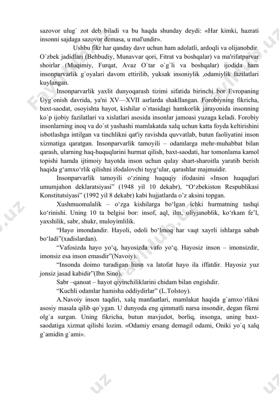 oli bo‘lmoq har vaqt xayrli ishlarga sabab bo‘ladi”(xadislardan). “vafosizda hayo yo‘q, hayosizda vafo yo‘q. hayosiz inson – imonsizdir, imonsiz esa inson emasdir”(navoiy). “insonda doimo turadigan husn va latofat hayo ila iffatdir. hayosiz yuz jonsiz jasad kabidir”(ibn sino). sabr –qanoat – hayot qiyinchiliklarini chidam bilan engishdir. “kuchli odamlar hamisha oddiydirlar” (l.tolstoy). a.navoiy inson taqdiri, xalq manfaatlari, mamlakat haqida g`amxo`rlikni asosiy masala qilib qo`ygan. u dunyoda eng qimmatli narsa insondir, degan fikrni olg`a surgan. uning fikricha, butun mavjudot, borliq, insonga, uning baxt-saodatiga xizmat qilishi lozim. «odamiy ersang demagil oda​mi, oniki yo`q xalq g`amidin g`ami». insonparvarlik keng ijtimoiy fikrni qamrab olib, adabiyot, falsafa, san'at va boshqa sohalarda namoyon bo`ldi. xiv—xvii asrlarda insonparvarlik italiyada, keyinchalik esa evropaning boshqa mamlakatlarida tarqala boshladi. shundan keyingi asrlar davomida insonparvarlik g`oyalari katta tarixiy yo`lni bosib o`tdi. jahon ilmiy, siyosiy va ijtimoiy falsafasida insonparvarlik «gumanizm» nomi bilan rivojlandi. bu atama birinchi marta xix asr boshlarida fanda ishlatila boshlandi va …