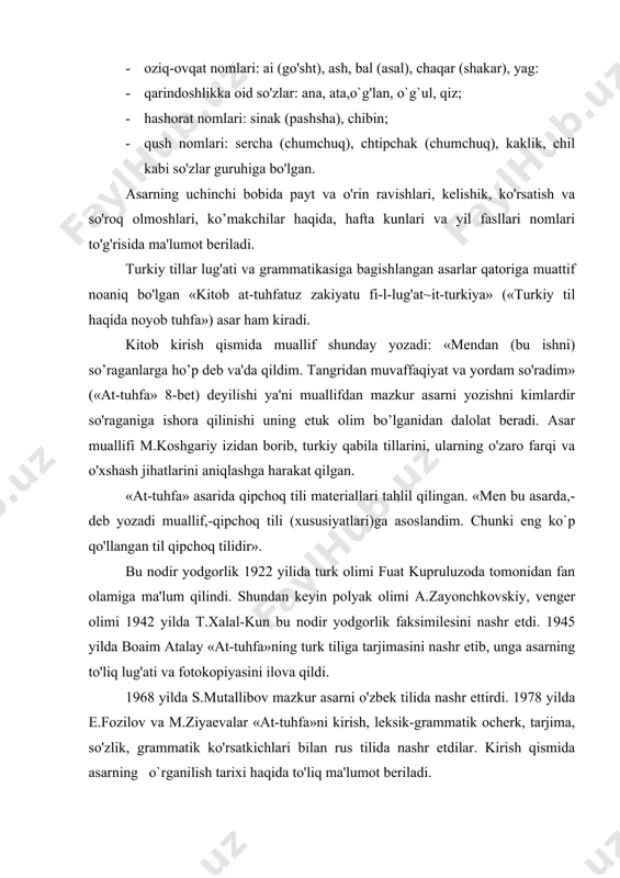matik ko'rsatkichlari bilan rus tilida nashr etdilar. kirish qismida asarning o`rganilish tarixi haqida to'liq ma'lumot beriladi. asar 182 betdan iborat, arab tilida yozilgan. asarda qipchoq till materiallari uch qismda izohlanadi: kirish, lugat, grammatika. «at-tuhfa»ning lug'at qismi 29 bobni tashkil etadi. kirish qismida tafakkur va tilning inson jamiyatidagi rolini ko`rsatib, muallif «inson hayvondan faqat tushunish va so'z (so'zlash) bilan farq qiladi» deydi. lugat qismida 3 mingta turkiy so'z berilgan bo'lib, ularning ma'nolari arab tiliga tarjima qilingan. qipchoq till morfologiyasi va sintaksisi 64 bobdan iborat grammatika qismida tavsiflanadi. undo muallif turkiy tildagi barcha grammatik kategoriya va shakllarni klassik arab tilshunosligi terminlari vositasida izohlaydi. xullas, kitobning grammatika qismi qipchoq tili strukturasi to'grisida tugal tasavvur hosil qiladi. mahmud koshgariy va uning «devonu lugotit turk» asari. mahmud ibn ul xusayn ibn muhammad al-koshg'ariy turkiy xalqlar orasida etishib chiqqan birinchi qomusiy turkolog olim, uning tugilgan va vafot etgan yili noma'lum, tarjimai holiga oid bevosita tarixiy manbalar …