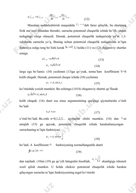 chuqurlik tashqarisida to’lqin funktsiya nolga teng bo’lishi kerak . u hоlda (11) va (12) chegaraviy shartlar urniga (13) (14) larga ega bo’lamiz. (10) yechimni (13)ga qo’ysak, noma’lum koeffitsient v=0 kelib chiqadi. demak, potentsial chuqur ichida (10) yechimni (15) ko’rinishda yozish mumkin. bu еchimga (1414) chеgaraviy shartni qo’llasak: (16) kеlib chiqadi. (16) shart esa sinus argumеntining quyidagi qiymatlarida o’rinli bo’ladi (17) o’rinli bo’ladi. bu erda n=0,1,2,3... qiymatlar olishi mumkin. (14) dan ni aniqlab (15) ga quysak, potentsial chuqurlik ichida harakatlanayotgan zarrachaning to’lqin funktsiyasi (18) bo’ladi. a koeffitsient funktsiyaning normallanganlik sharti (19) dan topiladi. (18)ni (19) ga qo’yib integralni hisoblab, ekanligiga ishonch xosil qilish mumkin. u hоlda cheksiz potentsial chuqurlik ichida harakat qilayotgan zarracha to’lqin funktsiyasining tugal ko’rinishi (20) bo’ladi. unga mos kelgan energiyaning qiymatini esa (17)ni (13)ga qo’yib aniqlaymiz: (21) demak, mikrozarracha potentsial chuqurlik ichida harakat qilganda uning energiyasi diskret qiymatlar (n ga bоg’liq hоlda) olar ekan. shunisi muhimki, mikrozarrachaning energiyasi …