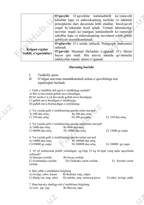 ng xilma-xilligi bilan tanishtirish orqali fanga nisbatan qiziqish uyg‘onadi. mavzuda o‘quvchilar egallashi lozim bo‘lgan bilim, ko‘nikma va malakalardan kelib chiqqan holda o‘quvchilar bilimi baholanadi. o‘quvchi: o`quvchilar kattalashtirib ko`rsatuvchi asboblar lupa va mikroskopning tuzilishi va ishlatish prinsiplarini dars davomida bilib oladilar. savol-javob orqali ko`nikmalar hosil qiladi. vertual laboratoriya, tasvirlar orqali ko`rsatilgan kattalashtirib ko`rsatuvchi asboblar lupa va mikroskopning tasvirlarni eslab qolish qobiliyati mustahkamlanadi. kelgusi rejalar (tahlil, o‘zgarishlar) o‘qituvchi: o‘z ustida ishlaydi. pedagogik mahoratini oshiradi. o‘quvchi: mustaqil fikrlashni o`rganadi. o‘z fikrini bayon qila oladi. shu mavzu asosida qo‘shimcha adabiyotlar topadi, ularni o‘rganadi. darsning borishi i. tashkiliy qism. ii. o`tilgan mavzuni mustahkamlash uchun o`quvchilarga test topshriqlari beriladi. 1. gulli o’simliklar deb qaysi o’simliklarga aytiladi? a) bir yil davomida gullab meva beradigan; b) bir necha o’n yil davomida gullab meva beradigan; c) gullab meva beradigan o’simliklarga; d) gullab meva bermaydigan o’simliklarga. 2. yer yuzida gulli o’simliklarning qancha oilasi mavjud. a) 300 dan ortiq ; b) …