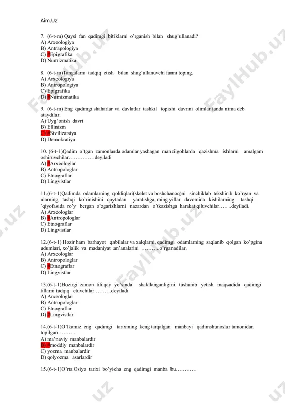 i toping. a) arxeologiya b) antropologiya c) epigrafika d) #numizmatika 9. (6-t-m) eng qadimgi shaharlar va davlatlar tashkil topishi davrini olimlar fanda nima deb ataydilar. a) uyg’onish davri b) ellinizm c) #sivilizatsiya d) demokratiya 10. (6-t-1)qadim o’tgan zamonlarda odamlar yashagan manzilgohlarda qazishma ishlarni amalgam oshiruvchilar……………deyiladi a) #arxeologlar b) antropologlar c) etnograflar d) lingvistlar 11. (6-t-1)qadimda odamlarning qoldiqlari(skelet va boshchanoq)ni sinchiklab tekshirib ko’rgan va ularning tashqi ko’rinishini qaytadan yaratishga, ming yillar davomida kishilarning tashqi `qiyofasida ro’y bergan o’zgarishlarni nazardan o’tkazishga harakat qiluvchilar…….deyiladi. a) arxeologlar b) #antropologlar c) etnograflar d) lingvistlar 12. (6-t-1) hozir ham barhayot qabilalar va xalqlarni, qadimgi odamlarning saqlanib qolgan ko’pgina udumlari, xo’jalik va madaniyat an’analarini ………..o’rganadilar. a) arxeologlar b) antropologlar c) #etnograflar d) lingvistlar 13. (6-t-1)hozirgi zamon tili qay yo’sinda shakllanganligini tushunib yetish maqsadida qadimgi tillarni tadqiq etuvchilar……….deyiladi a) arxeologlar b) antropologlar c) etnograflar d) #lingvistlar 14. (6-t-1)o’lkamiz eng qadimgi tarixining keng tarqalgan manbayi qadimshunoslar tamonidan topilgan………. a) …