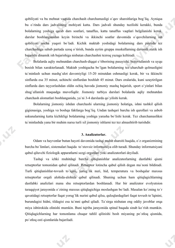 ofiqdir. jismoniy tarbiya darslari bolalarda aqliy mehnatdan charchash alomatlari boshlanganida, ya`ni 3-4 darslarda qo`yilishi kerak. bolalarning jismoniy ishdan charchashi ularning jismoniy holatiga, ishni tashkil qilish gigienasiga, yoshiga va boshqa faktlarga bog`liq. undan tashqari barcha ish qurollari va asbob uskunalarning katta kichikligi bolalarning yoshiga yarasha bo`lishi kerak. tez charchamaslikni ta`minlashda yana bir muhim narsa turli xil jismoniy ishlarni tez tez almashtirib turishdir. 3. analizatorlar. odam va hayvonlar butun hayoti davomida tashqi muhit sharoiti haqida, o`z organizmining barcha bo`limlari, sistemalari haqida to`xtovsiz informatsiya olib turadi. shunday informatsiyani qabul qiluvchi fiziologik apparatlarni sezgi organlari yoki analizatorlari deyiladi. tashqi va ichki muhitdagi barcha qitiqlanishlar analizatorlarning dastlabki qismi retseptorlar tomonidan qabul qilinadi. retseptor lotincha qabul qilish degan ma`noni bildiradi. turli qitiqlanishlar-tovush to`lqini, yorug`lik nuri, hid, temperatura va boshqalar maxsus retseptorlar orqali alohida-alohida qabul qilinadi. shuning uchun ham qitiqlagichlarning dastlabki analizlari mana shu retseptorlardan boshlanadi. har bir analizator evolyutsion taraqqiyot jarayonida o`zining maxsus qitiqlagichiga moslashgan bo`ladi. …