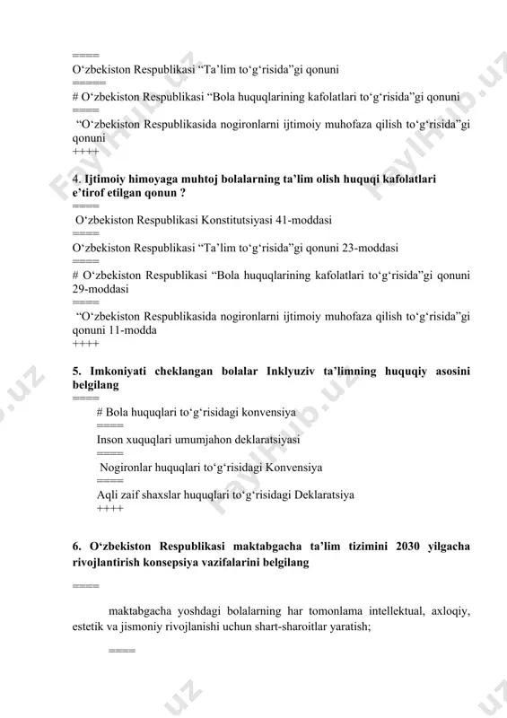 iston respublikasi “ta’lim to‘g‘risida”gi qonuni 23-moddasi ==== # o‘zbekiston respublikasi “bola huquqlarining kafolatlari to‘g‘risida”gi qonuni 29-moddasi ==== “o‘zbekiston respublikasida nogironlarni ijtimoiy muhofaza qilish to‘g‘risida”gi qonuni 11-modda ++++ 5. imkoniyati cheklangan bolalar inklyuziv ta’limning huquqiy asosini belgilang ==== # bola huquqlari to‘g‘risidagi konvensiya ==== inson xuquqlari umumjahon deklaratsiyasi ==== nogironlar huquqlari to‘g‘risidagi konvensiya ==== aqli zaif shaxslar huquqlari to‘g‘risidagi deklaratsiya ++++ 6. o‘zbekiston respublikasi maktabgacha ta’lim tizimini 2030 yilgacha rivojlantirish konsepsiya vazifalarini belgilang ==== maktabgacha yoshdagi bolalarning har tomonlama intellektual, axloqiy, estetik va jismoniy rivojlanishi uchun shart-sharoitlar yaratish; ==== maktabgacha ta’lim tizimiga innovatsiyalarni, ilg‘or pedagogik va axborot-kommunikatsiya texnologiyalarini joriy etish; ==== maktabgacha ta’lim muassasalarida bolalarning sog‘lom va balanslashtirilgan ovqatlanishini, sifatli tibbiy parvarishini ta’minlash; ===== #hamma javoblar to‘g‘ri ++++ 7. inklyuziv ta’limni rivojlantirishga taalluqli bo‘lmagan qatorni belgilang ==== rivojlanishida jismoniy yoki ruhiy buzilishlari bo‘lgan bolalar ta’limining kompleks texnologiyalarini ishlab chiqish; ===== inklyuziv ta’lim, eng yangi reabilitatsiya va abilitatsiya usullarini keng joriy etish; …