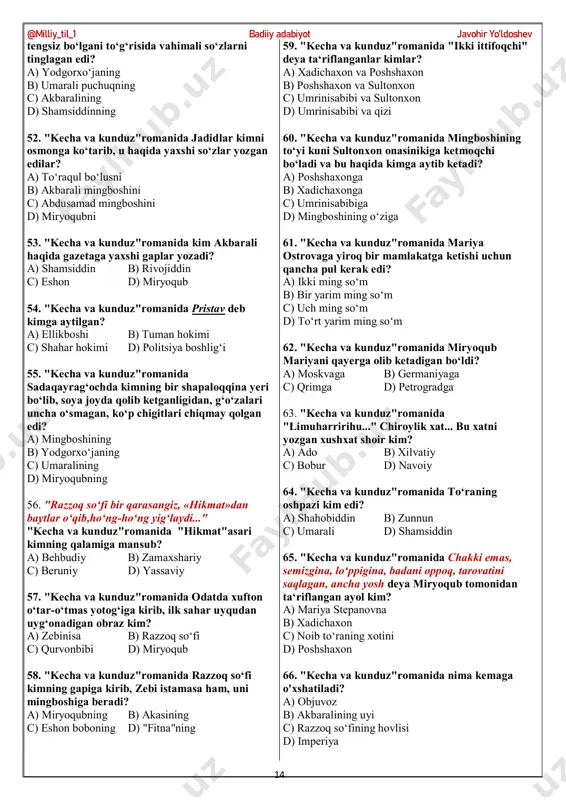 mingboshining o‘rtancha xotini kim? a) xadichaxon b) poshshaxon c) sultonxon d) zebi 36. "kecha va kunduz"romanida xadichaxon mingboshiga tekkanda, mingboshi ..... edi. a) ellikboshi b) hokim c) rais d) qo‘rg‘onbegi 37. "kecha va kunduz"romanida sultonxon saltanatxonlarni mehmon qilish fikridan qaytgandan so‘ng,ularni kim mehmon qilmoqchi bo‘ladi? a) poshshaxon b) hadichaxon c) enaxon d) qumri 38. "kecha va kunduz"romanida belida kumush kamari, yonida kumush sopli qilichi, ustida zarbof choponi bo‘lmasa, hech kim uni amaldor demaydi. "kecha va kunduz"romanida ushbu ta‘rif kim haqida? a) mingboshi b) miryoqub c) ostonaqul d) hakimjon 39. "kecha va kunduz"romanida "yetti osilganlar" qissasi muallifi kim? a) chexov b) sholoxov c) andreev d) nekrasov 40. "kecha va kunduz"romanida akbarali necha yildan beri shu masnadida o‘tirardi? a) 13 yildan beri b) 7 yildan beri c) 11 yildan beri d) 9 yildan beri 41. u, aksari, piyoda yuradi, yurganda ham negadir shoshilib yuradi."assalomu alaykum!",deb dona- dona qilib salom bersangiz,shoshilganidan bo‘lsa kerak, …